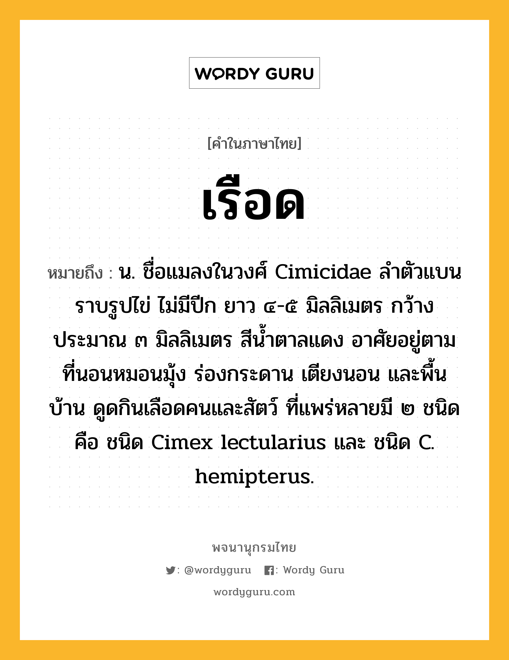 เรือด หมายถึงอะไร?, คำในภาษาไทย เรือด หมายถึง น. ชื่อแมลงในวงศ์ Cimicidae ลําตัวแบนราบรูปไข่ ไม่มีปีก ยาว ๔-๕ มิลลิเมตร กว้างประมาณ ๓ มิลลิเมตร สีนํ้าตาลแดง อาศัยอยู่ตามที่นอนหมอนมุ้ง ร่องกระดาน เตียงนอน และพื้นบ้าน ดูดกินเลือดคนและสัตว์ ที่แพร่หลายมี ๒ ชนิด คือ ชนิด Cimex lectularius และ ชนิด C. hemipterus.