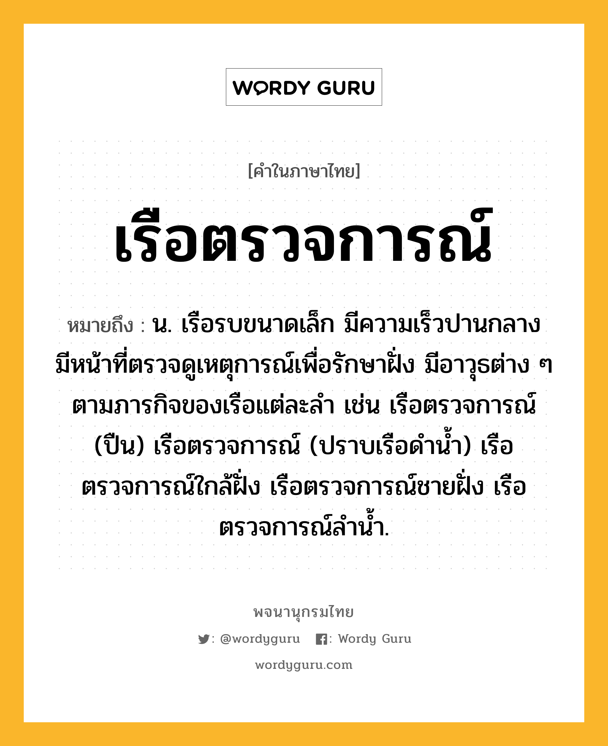 เรือตรวจการณ์ หมายถึงอะไร?, คำในภาษาไทย เรือตรวจการณ์ หมายถึง น. เรือรบขนาดเล็ก มีความเร็วปานกลาง มีหน้าที่ตรวจดูเหตุการณ์เพื่อรักษาฝั่ง มีอาวุธต่าง ๆ ตามภารกิจของเรือแต่ละลำ เช่น เรือตรวจการณ์ (ปืน) เรือตรวจการณ์ (ปราบเรือดำน้ำ) เรือตรวจการณ์ใกล้ฝั่ง เรือตรวจการณ์ชายฝั่ง เรือตรวจการณ์ลำน้ำ.