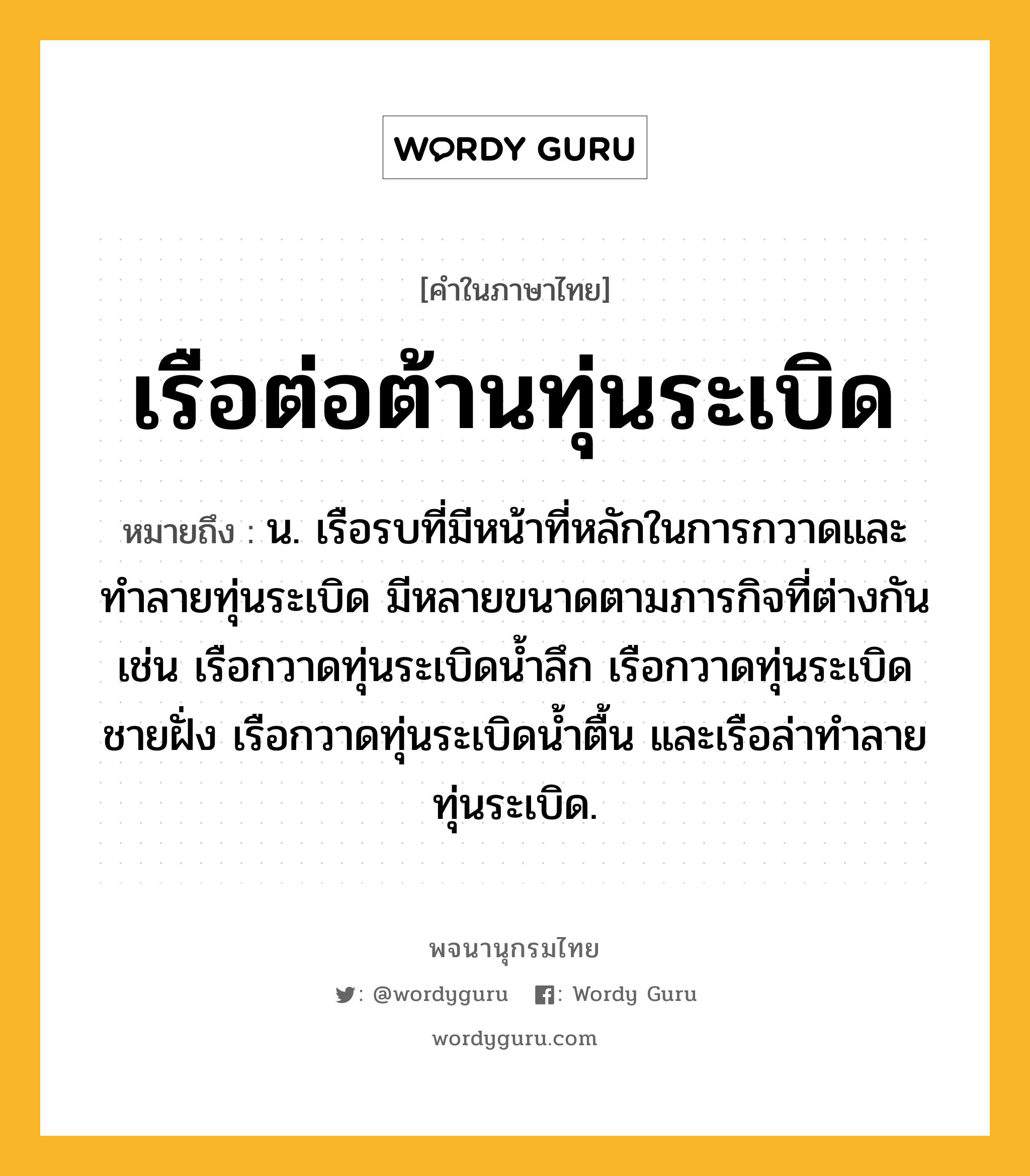 เรือต่อต้านทุ่นระเบิด หมายถึงอะไร?, คำในภาษาไทย เรือต่อต้านทุ่นระเบิด หมายถึง น. เรือรบที่มีหน้าที่หลักในการกวาดและทำลายทุ่นระเบิด มีหลายขนาดตามภารกิจที่ต่างกัน เช่น เรือกวาดทุ่นระเบิดน้ำลึก เรือกวาดทุ่นระเบิดชายฝั่ง เรือกวาดทุ่นระเบิดน้ำตื้น และเรือล่าทำลายทุ่นระเบิด.