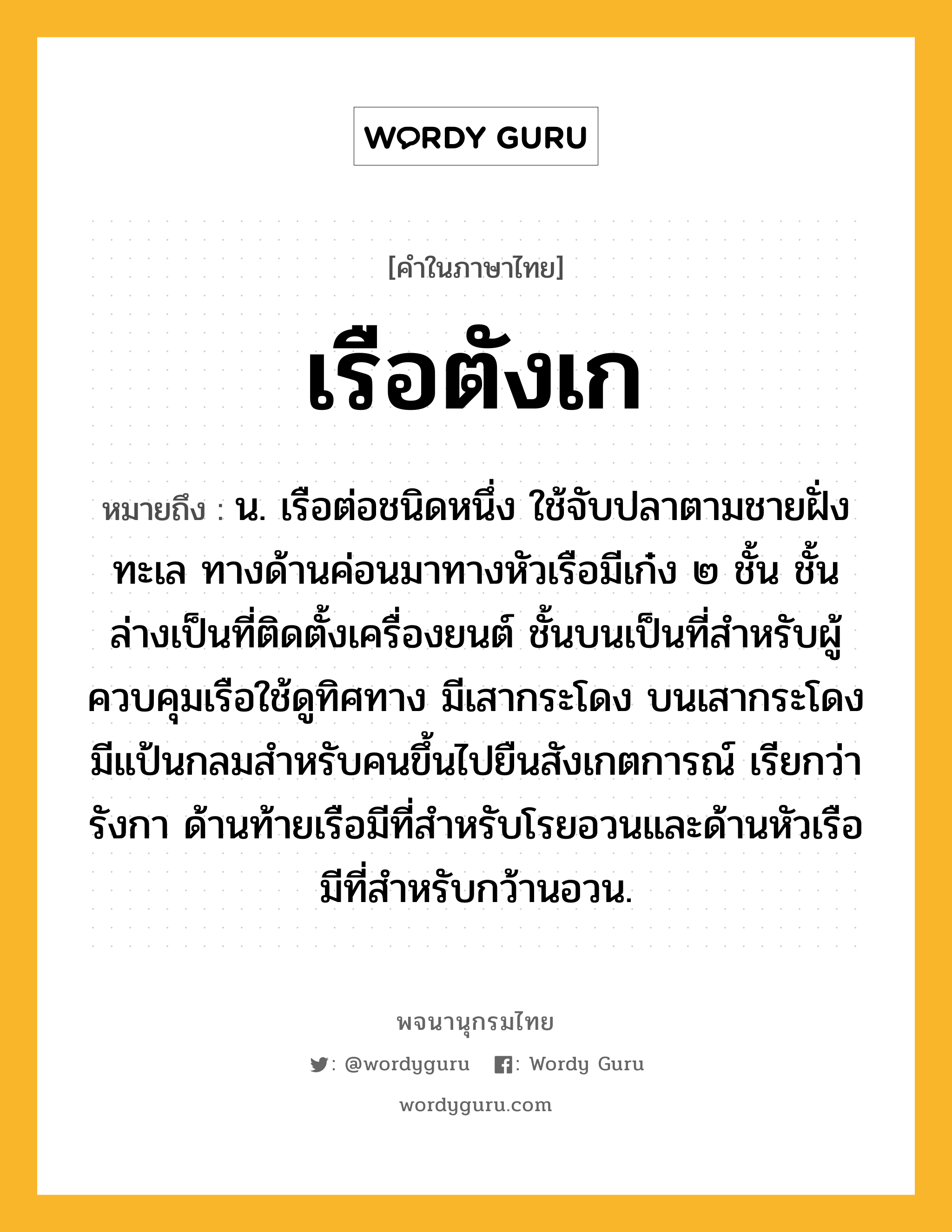 เรือตังเก ความหมาย หมายถึงอะไร?, คำในภาษาไทย เรือตังเก หมายถึง น. เรือต่อชนิดหนึ่ง ใช้จับปลาตามชายฝั่งทะเล ทางด้านค่อนมาทางหัวเรือมีเก๋ง ๒ ชั้น ชั้นล่างเป็นที่ติดตั้งเครื่องยนต์ ชั้นบนเป็นที่สำหรับผู้ควบคุมเรือใช้ดูทิศทาง มีเสากระโดง บนเสากระโดงมีแป้นกลมสำหรับคนขึ้นไปยืนสังเกตการณ์ เรียกว่า รังกา ด้านท้ายเรือมีที่สำหรับโรยอวนและด้านหัวเรือมีที่สำหรับกว้านอวน.