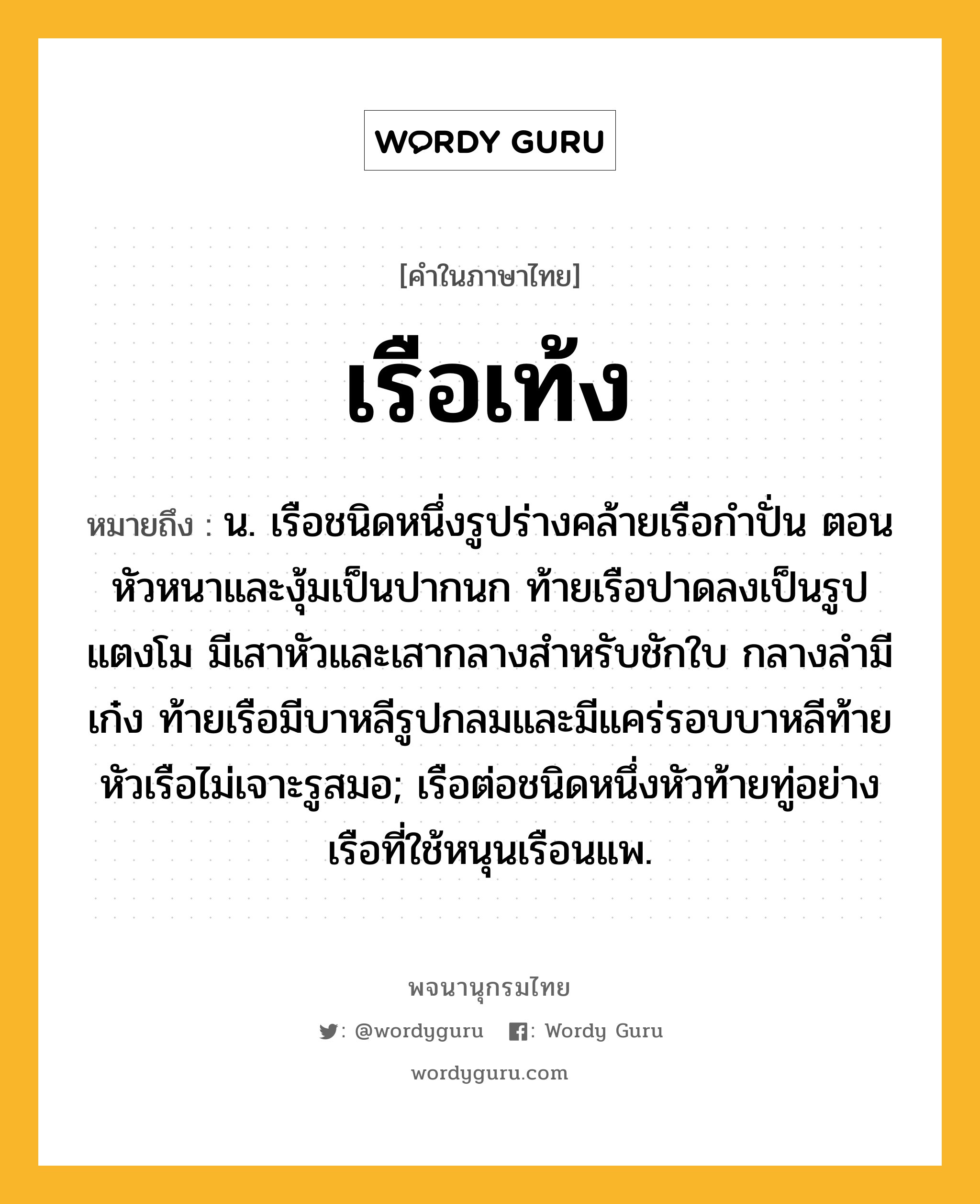 เรือเท้ง หมายถึงอะไร?, คำในภาษาไทย เรือเท้ง หมายถึง น. เรือชนิดหนึ่งรูปร่างคล้ายเรือกำปั่น ตอนหัวหนาและงุ้มเป็นปากนก ท้ายเรือปาดลงเป็นรูปแตงโม มีเสาหัวและเสากลางสำหรับชักใบ กลางลำมีเก๋ง ท้ายเรือมีบาหลีรูปกลมและมีแคร่รอบบาหลีท้าย หัวเรือไม่เจาะรูสมอ; เรือต่อชนิดหนึ่งหัวท้ายทู่อย่างเรือที่ใช้หนุนเรือนแพ.