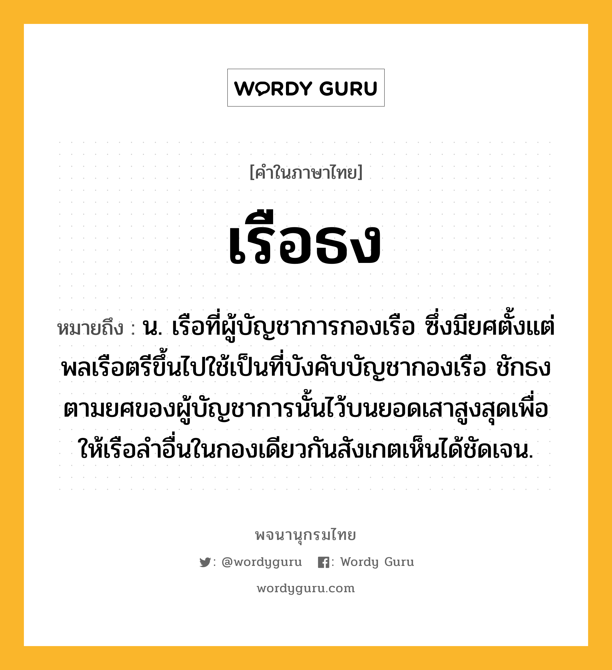 เรือธง หมายถึงอะไร?, คำในภาษาไทย เรือธง หมายถึง น. เรือที่ผู้บัญชาการกองเรือ ซึ่งมียศตั้งแต่พลเรือตรีขึ้นไปใช้เป็นที่บังคับบัญชากองเรือ ชักธงตามยศของผู้บัญชาการนั้นไว้บนยอดเสาสูงสุดเพื่อให้เรือลำอื่นในกองเดียวกันสังเกตเห็นได้ชัดเจน.