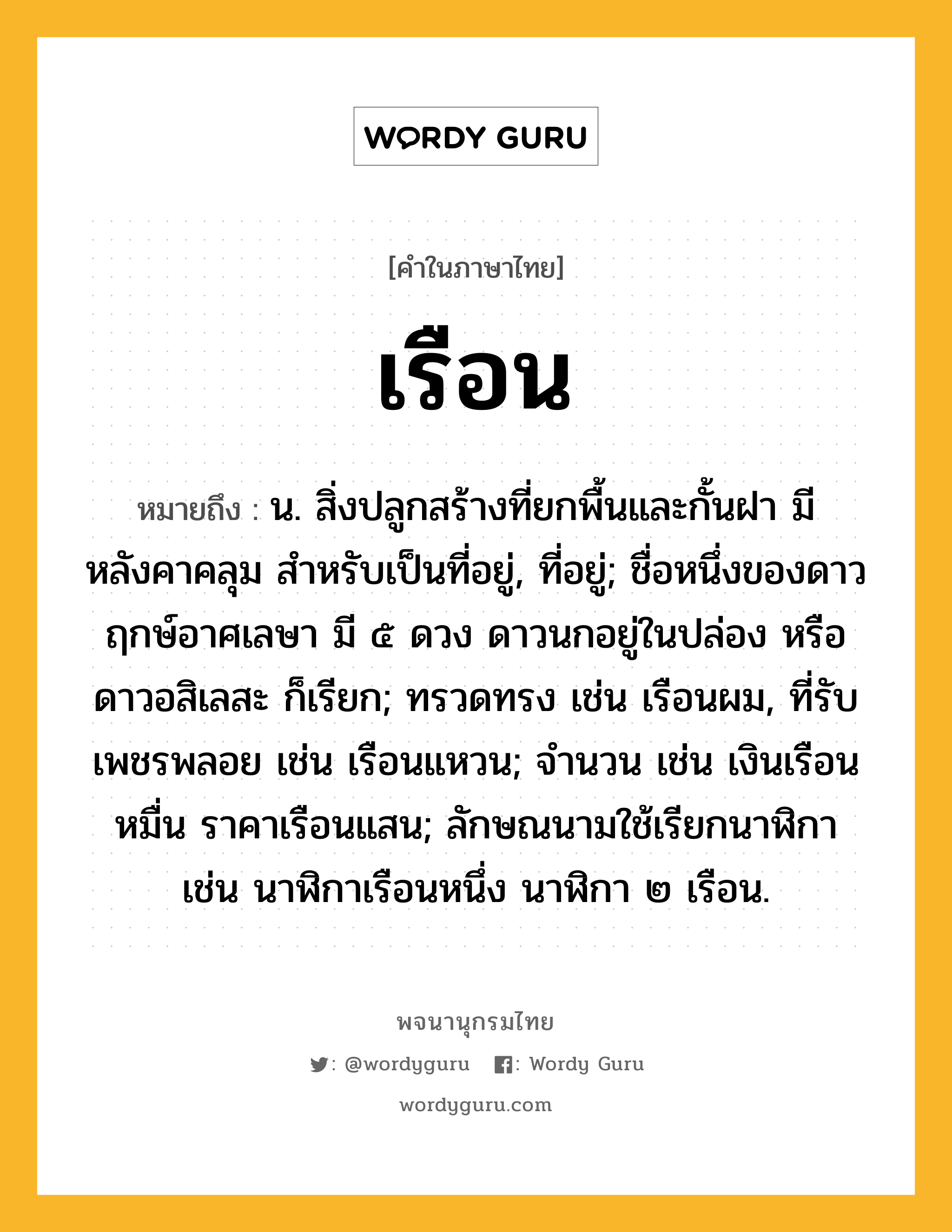 เรือน หมายถึงอะไร?, คำในภาษาไทย เรือน หมายถึง น. สิ่งปลูกสร้างที่ยกพื้นและกั้นฝา มีหลังคาคลุม สําหรับเป็นที่อยู่, ที่อยู่; ชื่อหนึ่งของดาวฤกษ์อาศเลษา มี ๕ ดวง ดาวนกอยู่ในปล่อง หรือ ดาวอสิเลสะ ก็เรียก; ทรวดทรง เช่น เรือนผม, ที่รับเพชรพลอย เช่น เรือนแหวน; จํานวน เช่น เงินเรือนหมื่น ราคาเรือนแสน; ลักษณนามใช้เรียกนาฬิกา เช่น นาฬิกาเรือนหนึ่ง นาฬิกา ๒ เรือน.