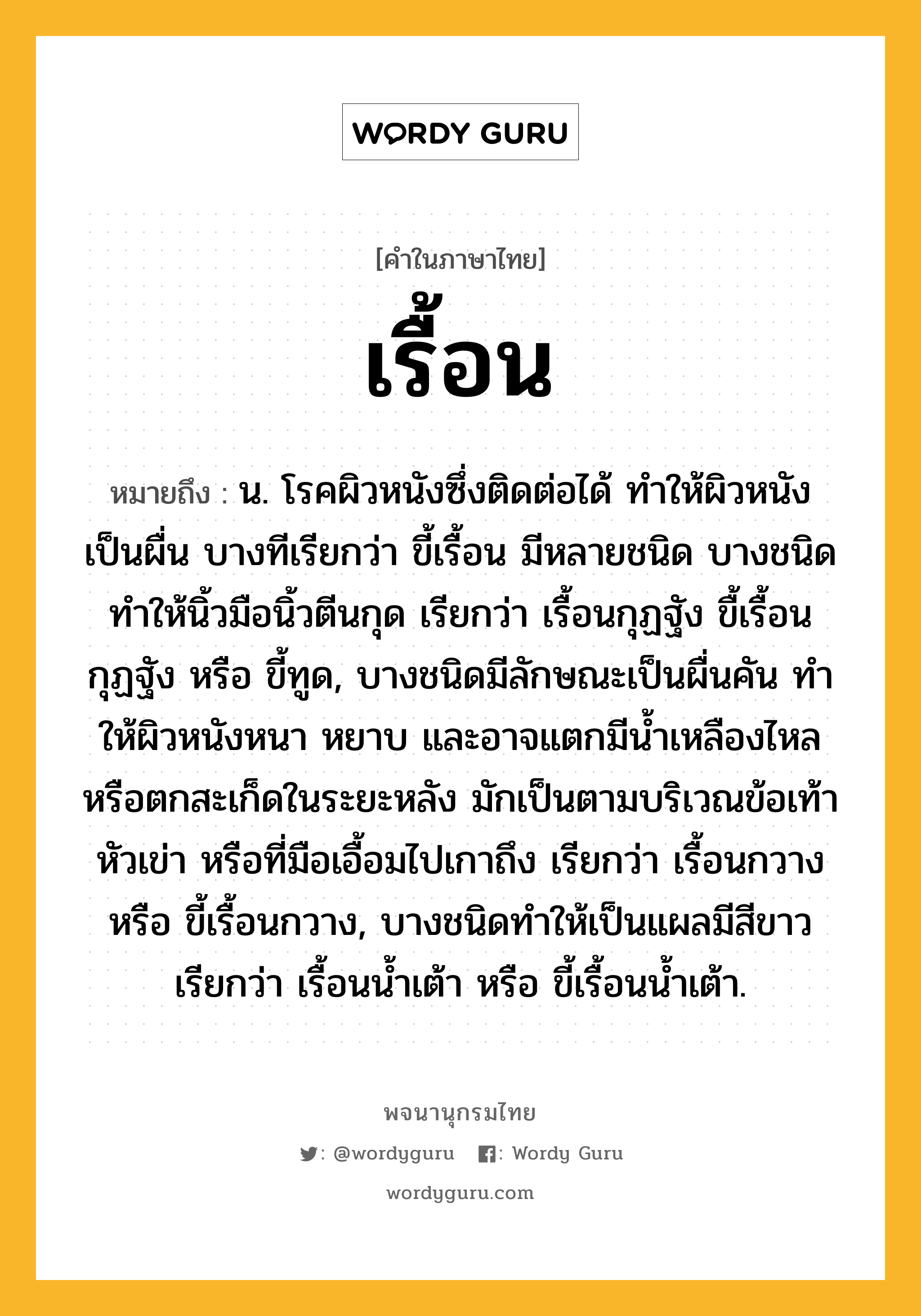 เรื้อน หมายถึงอะไร?, คำในภาษาไทย เรื้อน หมายถึง น. โรคผิวหนังซึ่งติดต่อได้ ทำให้ผิวหนังเป็นผื่น บางทีเรียกว่า ขี้เรื้อน มีหลายชนิด บางชนิดทำให้นิ้วมือนิ้วตีนกุด เรียกว่า เรื้อนกุฏฐัง ขื้เรื้อนกุฏฐัง หรือ ขี้ทูด, บางชนิดมีลักษณะเป็นผื่นคัน ทําให้ผิวหนังหนา หยาบ และอาจแตกมีนํ้าเหลืองไหลหรือตกสะเก็ดในระยะหลัง มักเป็นตามบริเวณข้อเท้า หัวเข่า หรือที่มือเอื้อมไปเกาถึง เรียกว่า เรื้อนกวาง หรือ ขี้เรื้อนกวาง, บางชนิดทําให้เป็นแผลมีสีขาว เรียกว่า เรื้อนนํ้าเต้า หรือ ขี้เรื้อนน้ำเต้า.