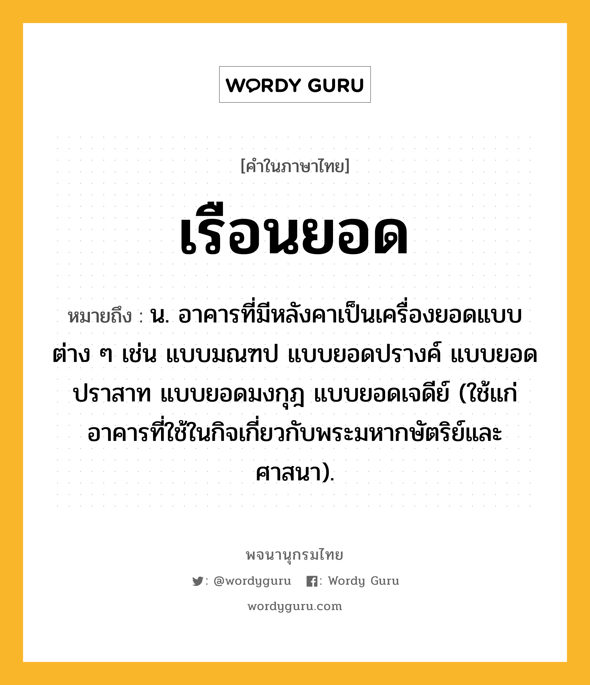 เรือนยอด หมายถึงอะไร?, คำในภาษาไทย เรือนยอด หมายถึง น. อาคารที่มีหลังคาเป็นเครื่องยอดแบบต่าง ๆ เช่น แบบมณฑป แบบยอดปรางค์ แบบยอดปราสาท แบบยอดมงกุฎ แบบยอดเจดีย์ (ใช้แก่อาคารที่ใช้ในกิจเกี่ยวกับพระมหากษัตริย์และศาสนา).