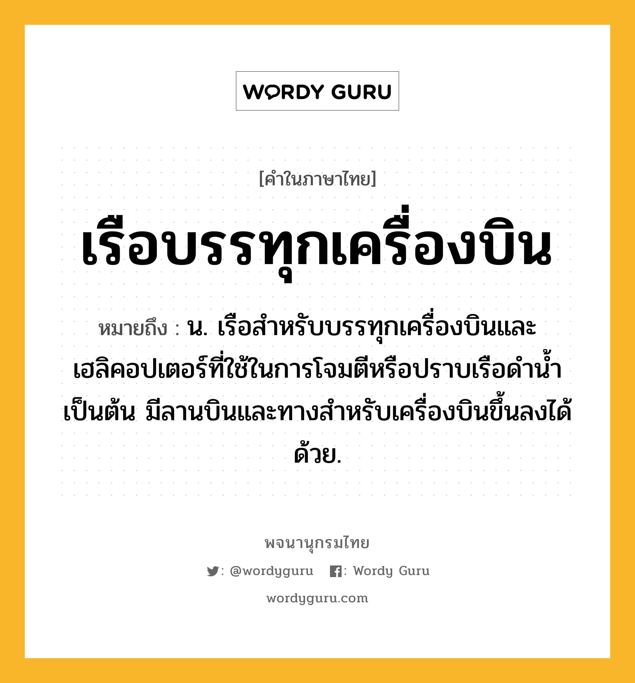 เรือบรรทุกเครื่องบิน หมายถึงอะไร?, คำในภาษาไทย เรือบรรทุกเครื่องบิน หมายถึง น. เรือสำหรับบรรทุกเครื่องบินและเฮลิคอปเตอร์ที่ใช้ในการโจมตีหรือปราบเรือดำน้ำเป็นต้น มีลานบินและทางสำหรับเครื่องบินขึ้นลงได้ด้วย.