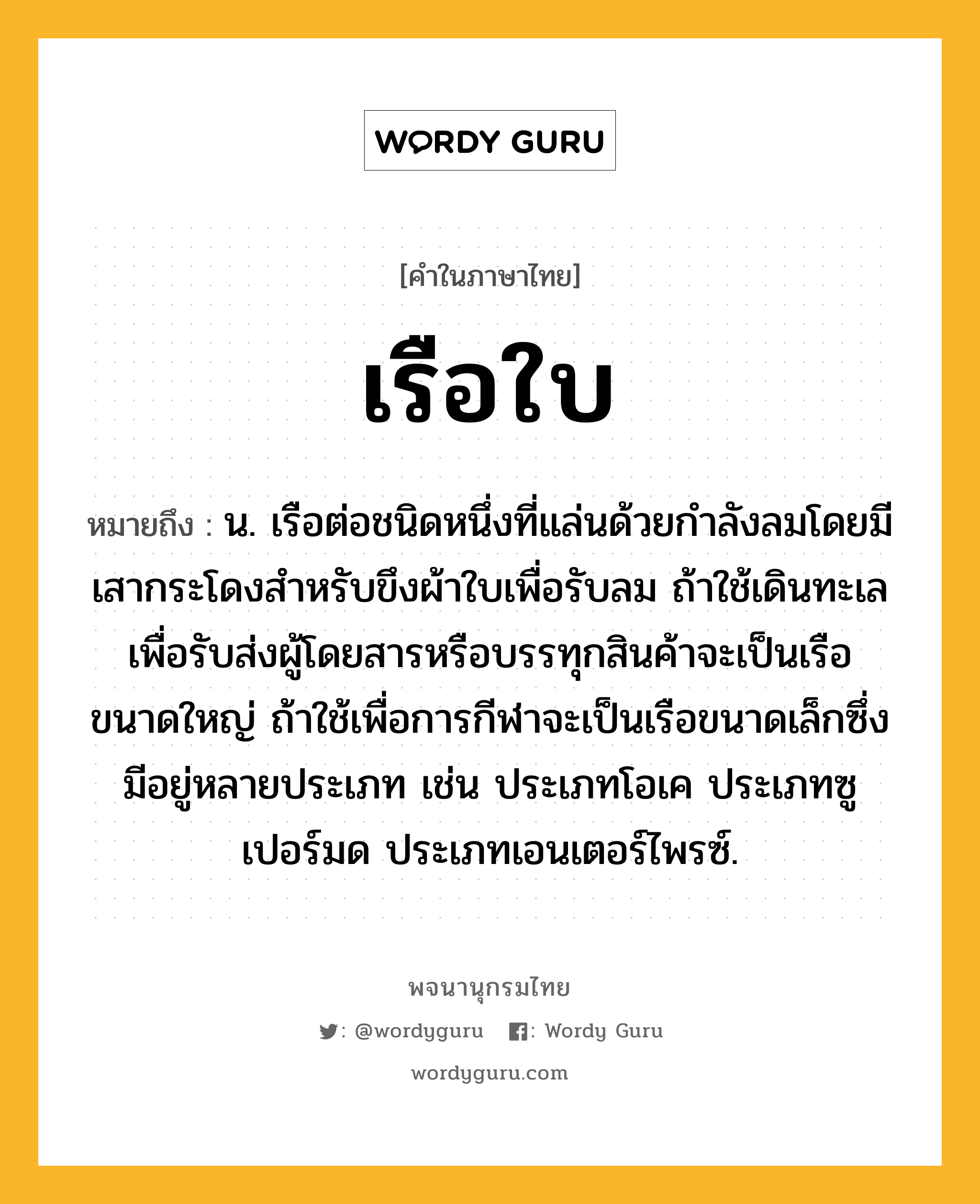 เรือใบ หมายถึงอะไร?, คำในภาษาไทย เรือใบ หมายถึง น. เรือต่อชนิดหนึ่งที่แล่นด้วยกำลังลมโดยมีเสากระโดงสำหรับขึงผ้าใบเพื่อรับลม ถ้าใช้เดินทะเลเพื่อรับส่งผู้โดยสารหรือบรรทุกสินค้าจะเป็นเรือขนาดใหญ่ ถ้าใช้เพื่อการกีฬาจะเป็นเรือขนาดเล็กซึ่งมีอยู่หลายประเภท เช่น ประเภทโอเค ประเภทซูเปอร์มด ประเภทเอนเตอร์ไพรซ์.