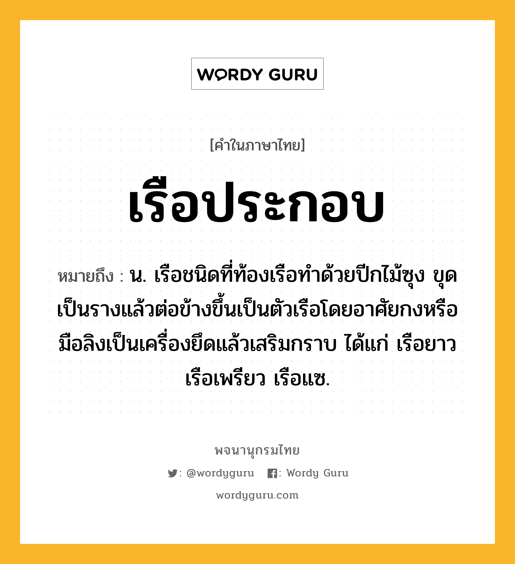 เรือประกอบ หมายถึงอะไร?, คำในภาษาไทย เรือประกอบ หมายถึง น. เรือชนิดที่ท้องเรือทำด้วยปีกไม้ซุง ขุดเป็นรางแล้วต่อข้างขึ้นเป็นตัวเรือโดยอาศัยกงหรือมือลิงเป็นเครื่องยึดแล้วเสริมกราบ ได้แก่ เรือยาว เรือเพรียว เรือแซ.