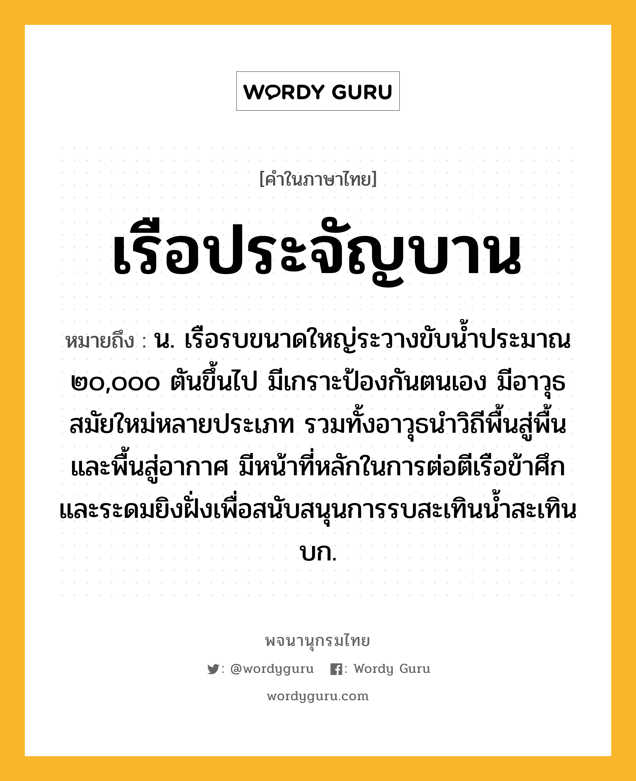 เรือประจัญบาน หมายถึงอะไร?, คำในภาษาไทย เรือประจัญบาน หมายถึง น. เรือรบขนาดใหญ่ระวางขับน้ำประมาณ ๒๐,๐๐๐ ตันขึ้นไป มีเกราะป้องกันตนเอง มีอาวุธสมัยใหม่หลายประเภท รวมทั้งอาวุธนำวิถีพื้นสู่พื้น และพื้นสู่อากาศ มีหน้าที่หลักในการต่อตีเรือข้าศึก และระดมยิงฝั่งเพื่อสนับสนุนการรบสะเทินน้ำสะเทินบก.