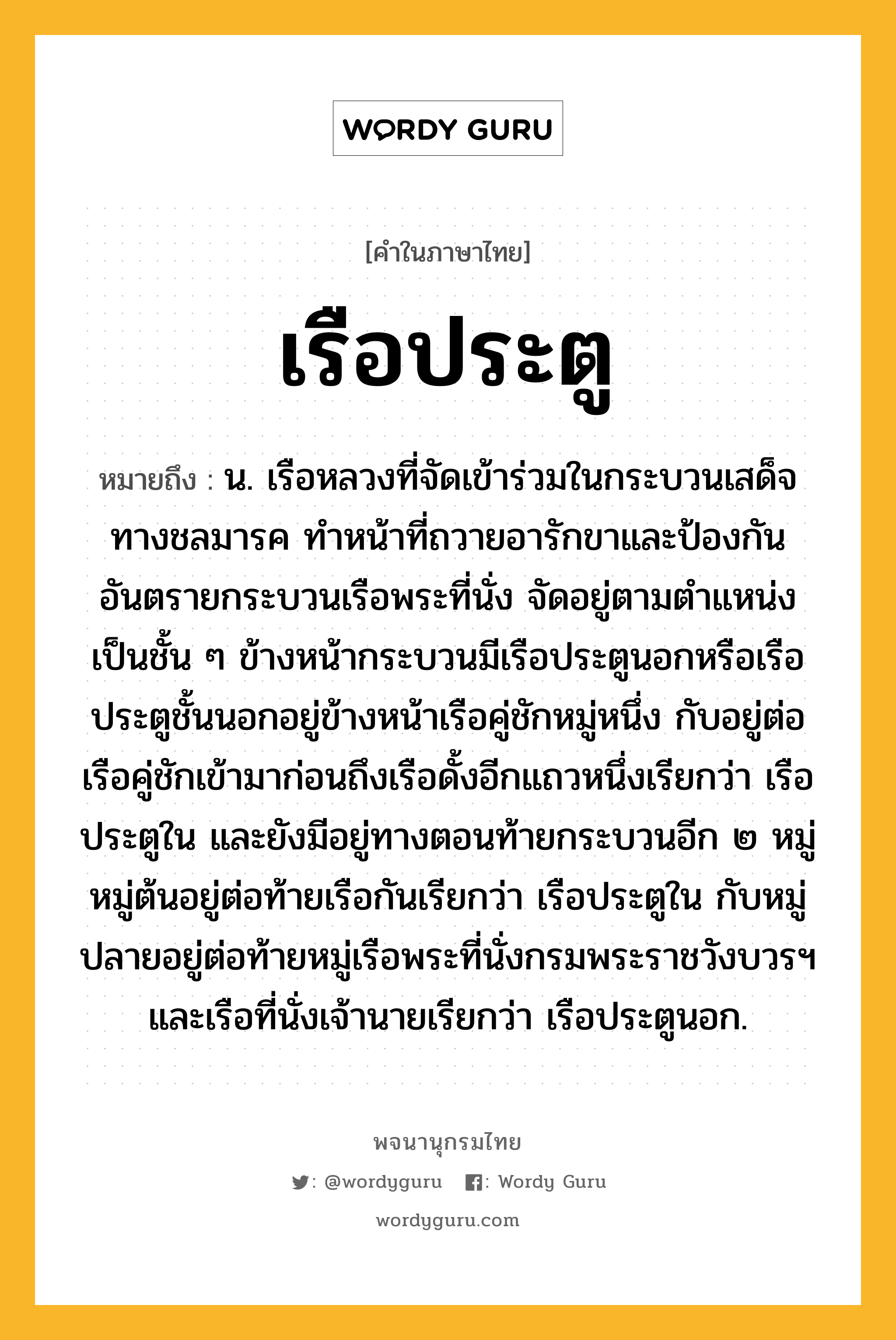 เรือประตู หมายถึงอะไร?, คำในภาษาไทย เรือประตู หมายถึง น. เรือหลวงที่จัดเข้าร่วมในกระบวนเสด็จทางชลมารค ทำหน้าที่ถวายอารักขาและป้องกันอันตรายกระบวนเรือพระที่นั่ง จัดอยู่ตามตำแหน่งเป็นชั้น ๆ ข้างหน้ากระบวนมีเรือประตูนอกหรือเรือประตูชั้นนอกอยู่ข้างหน้าเรือคู่ชักหมู่หนึ่ง กับอยู่ต่อเรือคู่ชักเข้ามาก่อนถึงเรือดั้งอีกแถวหนึ่งเรียกว่า เรือประตูใน และยังมีอยู่ทางตอนท้ายกระบวนอีก ๒ หมู่ หมู่ต้นอยู่ต่อท้ายเรือกันเรียกว่า เรือประตูใน กับหมู่ปลายอยู่ต่อท้ายหมู่เรือพระที่นั่งกรมพระราชวังบวรฯ และเรือที่นั่งเจ้านายเรียกว่า เรือประตูนอก.