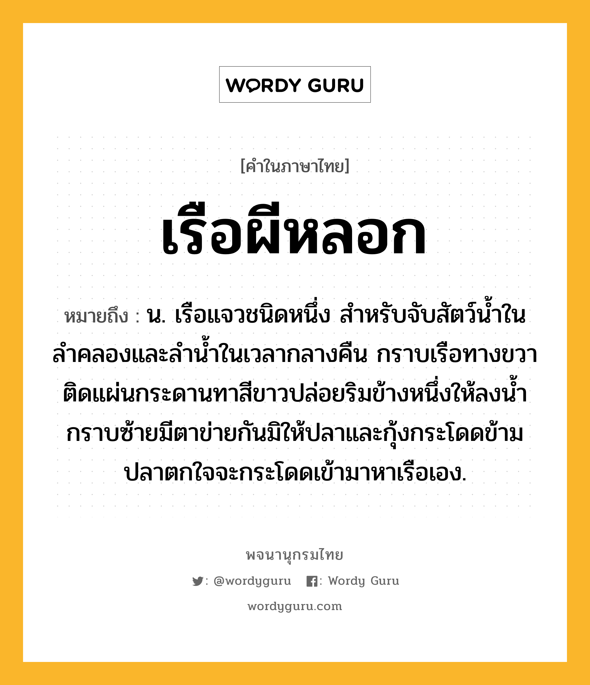 เรือผีหลอก หมายถึงอะไร?, คำในภาษาไทย เรือผีหลอก หมายถึง น. เรือแจวชนิดหนึ่ง สำหรับจับสัตว์น้ำในลำคลองและลำน้ำในเวลากลางคืน กราบเรือทางขวาติดแผ่นกระดานทาสีขาวปล่อยริมข้างหนึ่งให้ลงน้ำ กราบซ้ายมีตาข่ายกันมิให้ปลาและกุ้งกระโดดข้าม ปลาตกใจจะกระโดดเข้ามาหาเรือเอง.