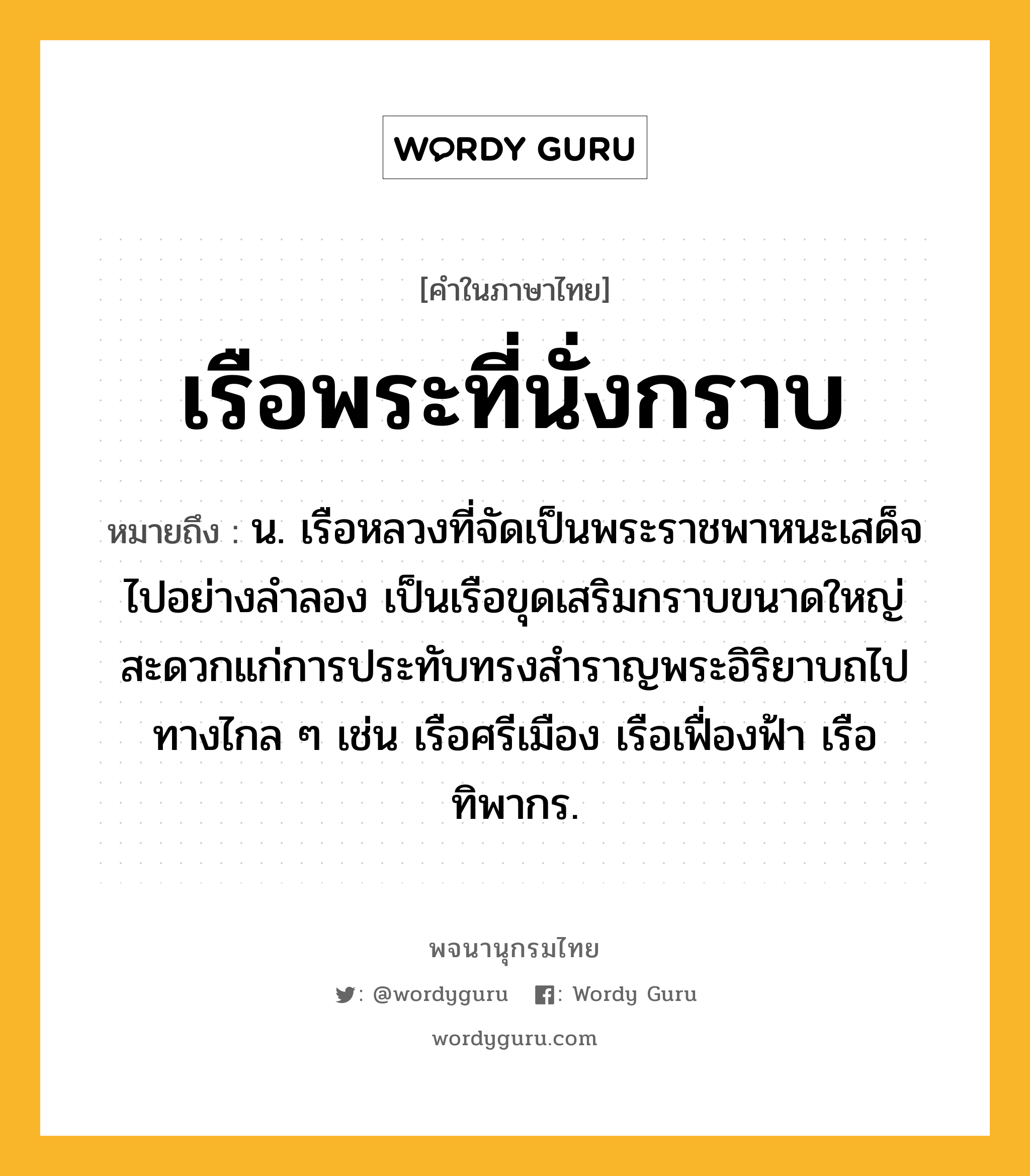 เรือพระที่นั่งกราบ หมายถึงอะไร?, คำในภาษาไทย เรือพระที่นั่งกราบ หมายถึง น. เรือหลวงที่จัดเป็นพระราชพาหนะเสด็จไปอย่างลำลอง เป็นเรือขุดเสริมกราบขนาดใหญ่ สะดวกแก่การประทับทรงสำราญพระอิริยาบถไปทางไกล ๆ เช่น เรือศรีเมือง เรือเฟื่องฟ้า เรือทิพากร.