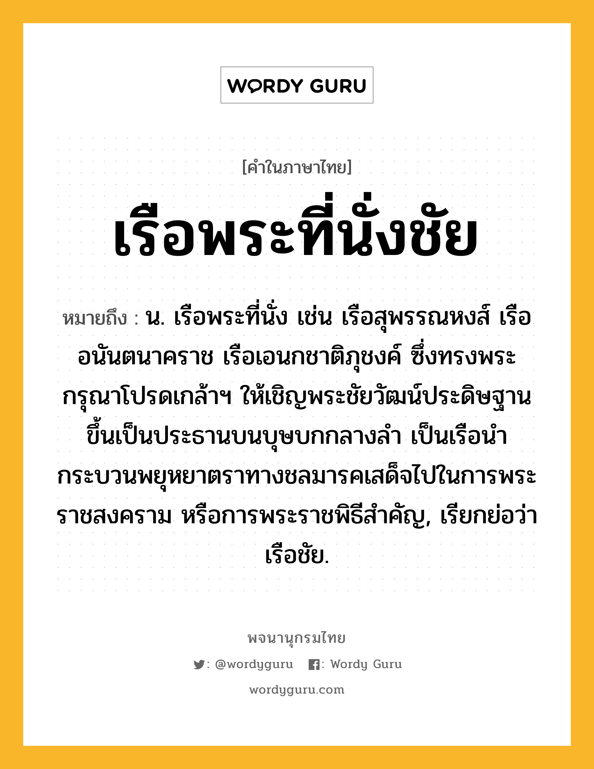 เรือพระที่นั่งชัย หมายถึงอะไร?, คำในภาษาไทย เรือพระที่นั่งชัย หมายถึง น. เรือพระที่นั่ง เช่น เรือสุพรรณหงส์ เรืออนันตนาคราช เรือเอนกชาติภุชงค์ ซึ่งทรงพระกรุณาโปรดเกล้าฯ ให้เชิญพระชัยวัฒน์ประดิษฐานขึ้นเป็นประธานบนบุษบกกลางลำ เป็นเรือนำกระบวนพยุหยาตราทางชลมารคเสด็จไปในการพระราชสงคราม หรือการพระราชพิธีสำคัญ, เรียกย่อว่า เรือชัย.