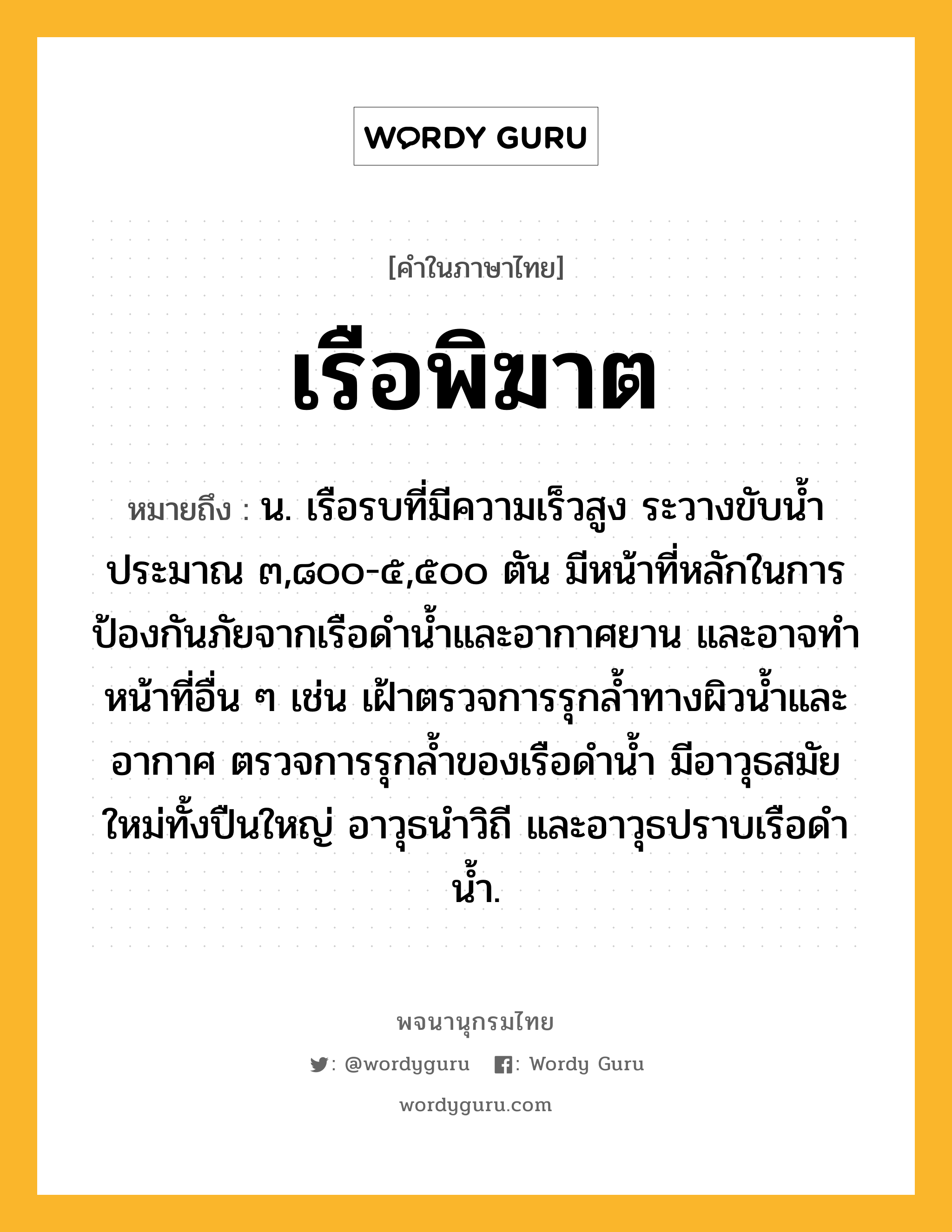 เรือพิฆาต หมายถึงอะไร?, คำในภาษาไทย เรือพิฆาต หมายถึง น. เรือรบที่มีความเร็วสูง ระวางขับน้ำประมาณ ๓,๘๐๐-๕,๕๐๐ ตัน มีหน้าที่หลักในการป้องกันภัยจากเรือดำน้ำและอากาศยาน และอาจทำหน้าที่อื่น ๆ เช่น เฝ้าตรวจการรุกล้ำทางผิวน้ำและอากาศ ตรวจการรุกล้ำของเรือดำน้ำ มีอาวุธสมัยใหม่ทั้งปืนใหญ่ อาวุธนำวิถี และอาวุธปราบเรือดำน้ำ.