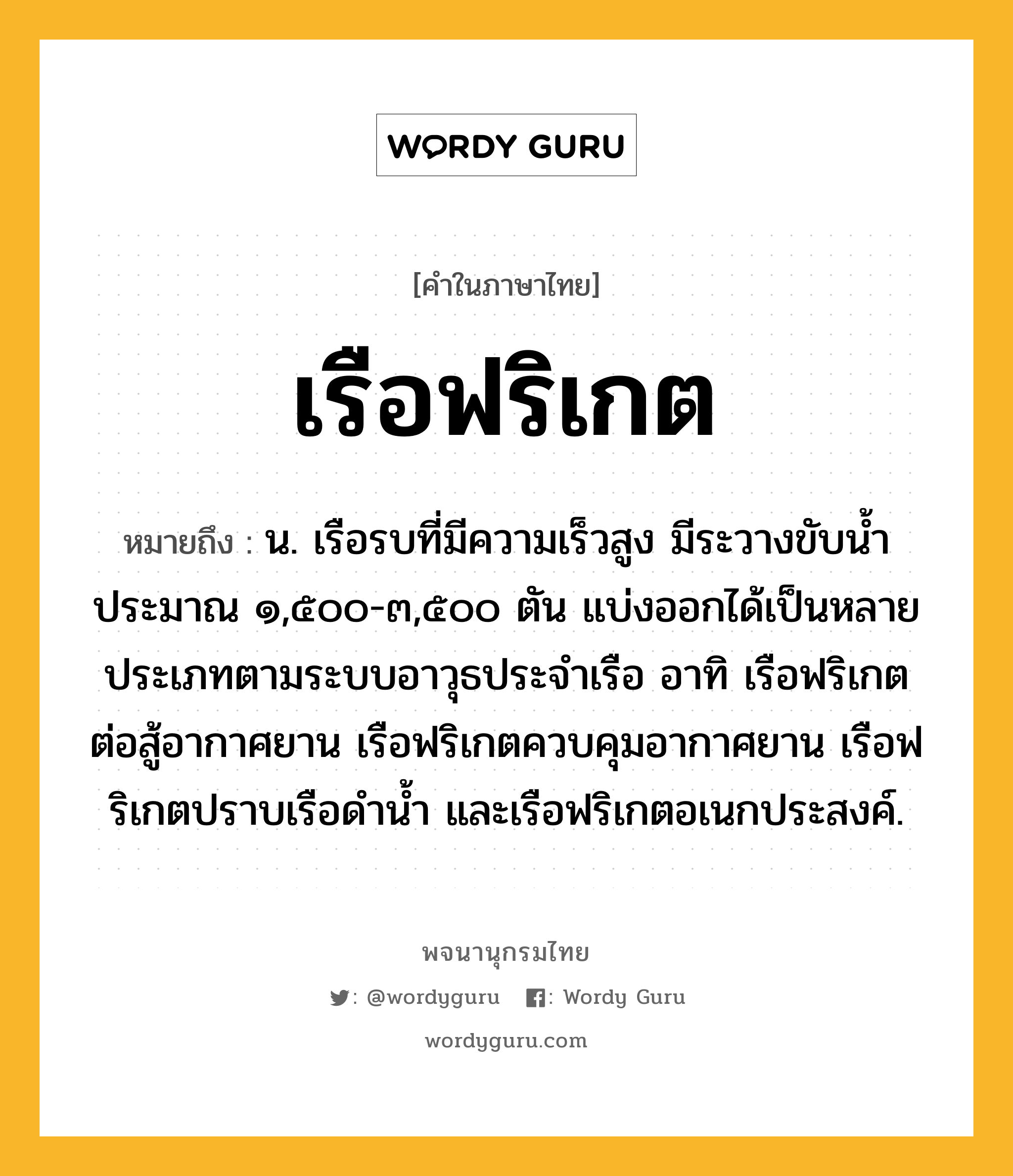 เรือฟริเกต หมายถึงอะไร?, คำในภาษาไทย เรือฟริเกต หมายถึง น. เรือรบที่มีความเร็วสูง มีระวางขับน้ำประมาณ ๑,๕๐๐-๓,๕๐๐ ตัน แบ่งออกได้เป็นหลายประเภทตามระบบอาวุธประจำเรือ อาทิ เรือฟริเกตต่อสู้อากาศยาน เรือฟริเกตควบคุมอากาศยาน เรือฟริเกตปราบเรือดำน้ำ และเรือฟริเกตอเนกประสงค์.