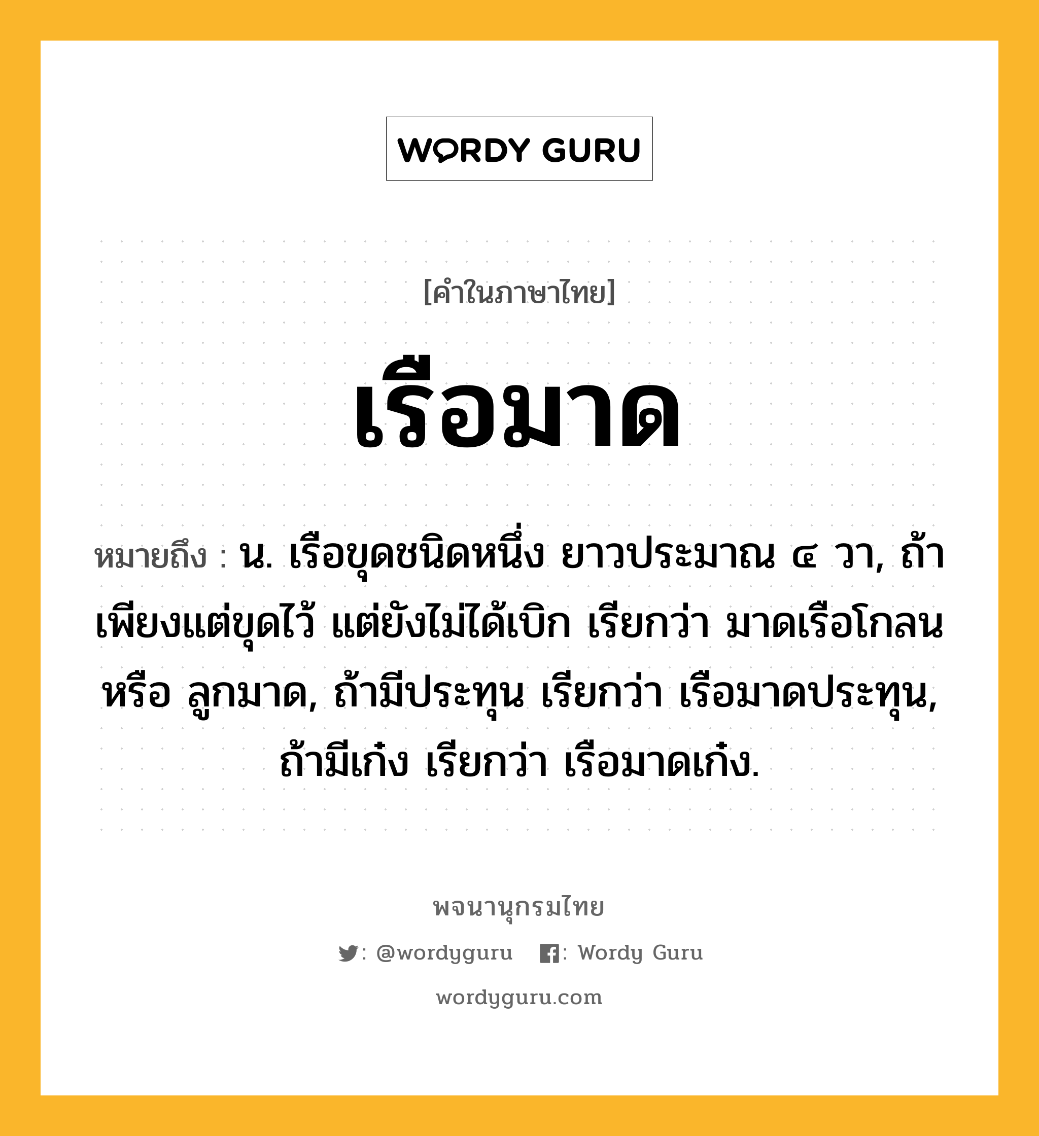 เรือมาด หมายถึงอะไร?, คำในภาษาไทย เรือมาด หมายถึง น. เรือขุดชนิดหนึ่ง ยาวประมาณ ๔ วา, ถ้าเพียงแต่ขุดไว้ แต่ยังไม่ได้เบิก เรียกว่า มาดเรือโกลน หรือ ลูกมาด, ถ้ามีประทุน เรียกว่า เรือมาดประทุน, ถ้ามีเก๋ง เรียกว่า เรือมาดเก๋ง.