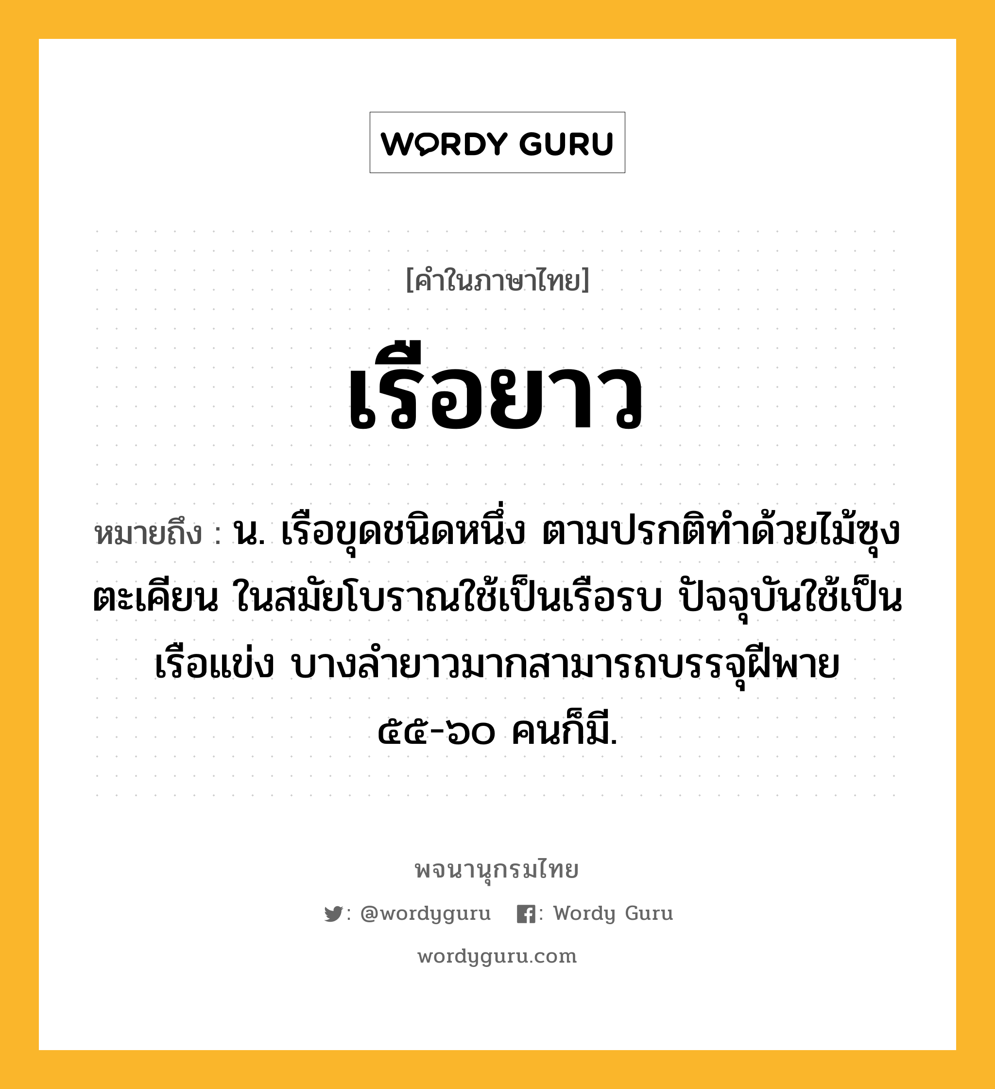 เรือยาว หมายถึงอะไร?, คำในภาษาไทย เรือยาว หมายถึง น. เรือขุดชนิดหนึ่ง ตามปรกติทำด้วยไม้ซุงตะเคียน ในสมัยโบราณใช้เป็นเรือรบ ปัจจุบันใช้เป็นเรือแข่ง บางลำยาวมากสามารถบรรจุฝีพาย ๕๕-๖๐ คนก็มี.