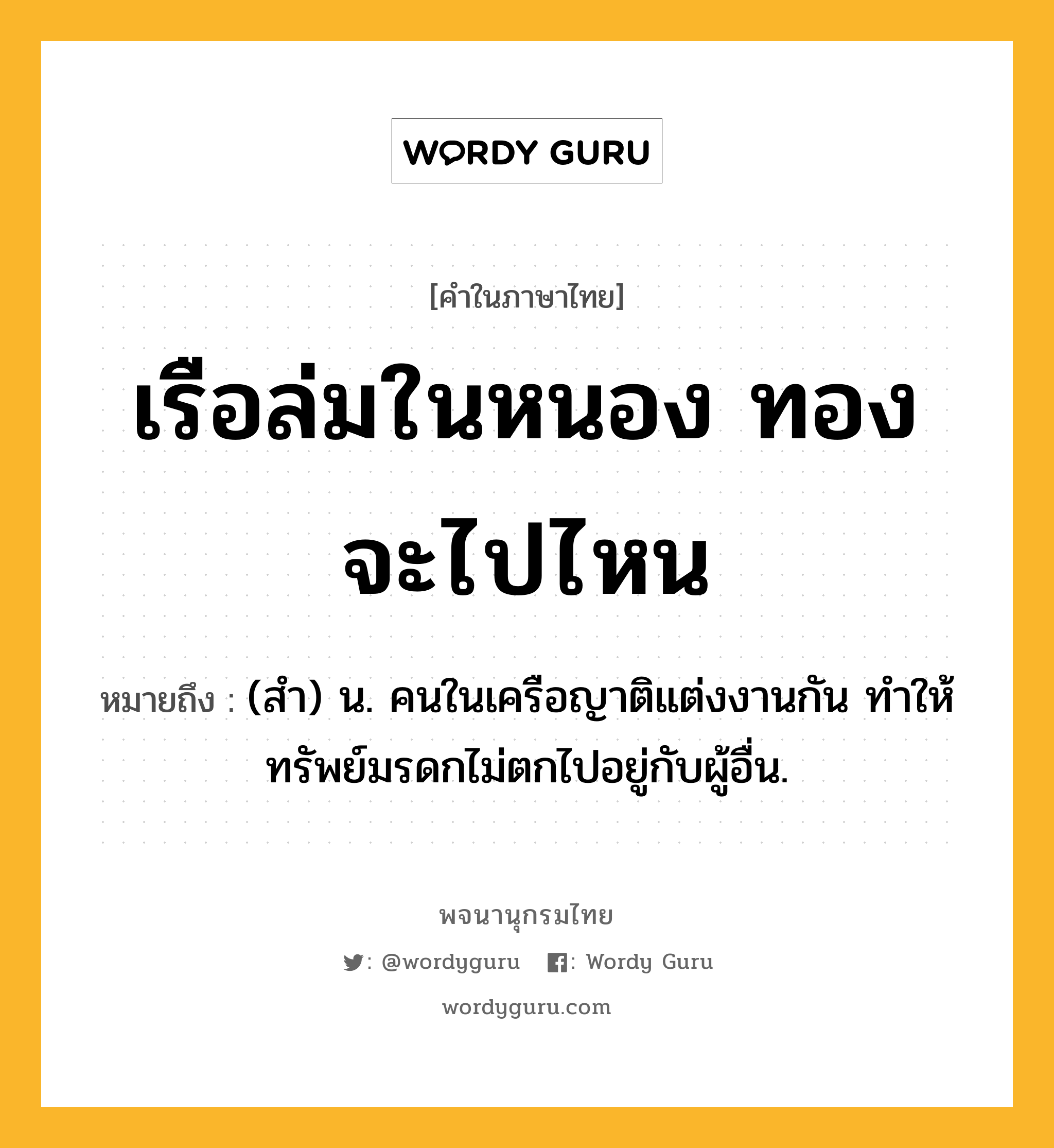 เรือล่มในหนอง ทองจะไปไหน หมายถึงอะไร?, คำในภาษาไทย เรือล่มในหนอง ทองจะไปไหน หมายถึง (สํา) น. คนในเครือญาติแต่งงานกัน ทําให้ทรัพย์มรดกไม่ตกไปอยู่กับผู้อื่น.