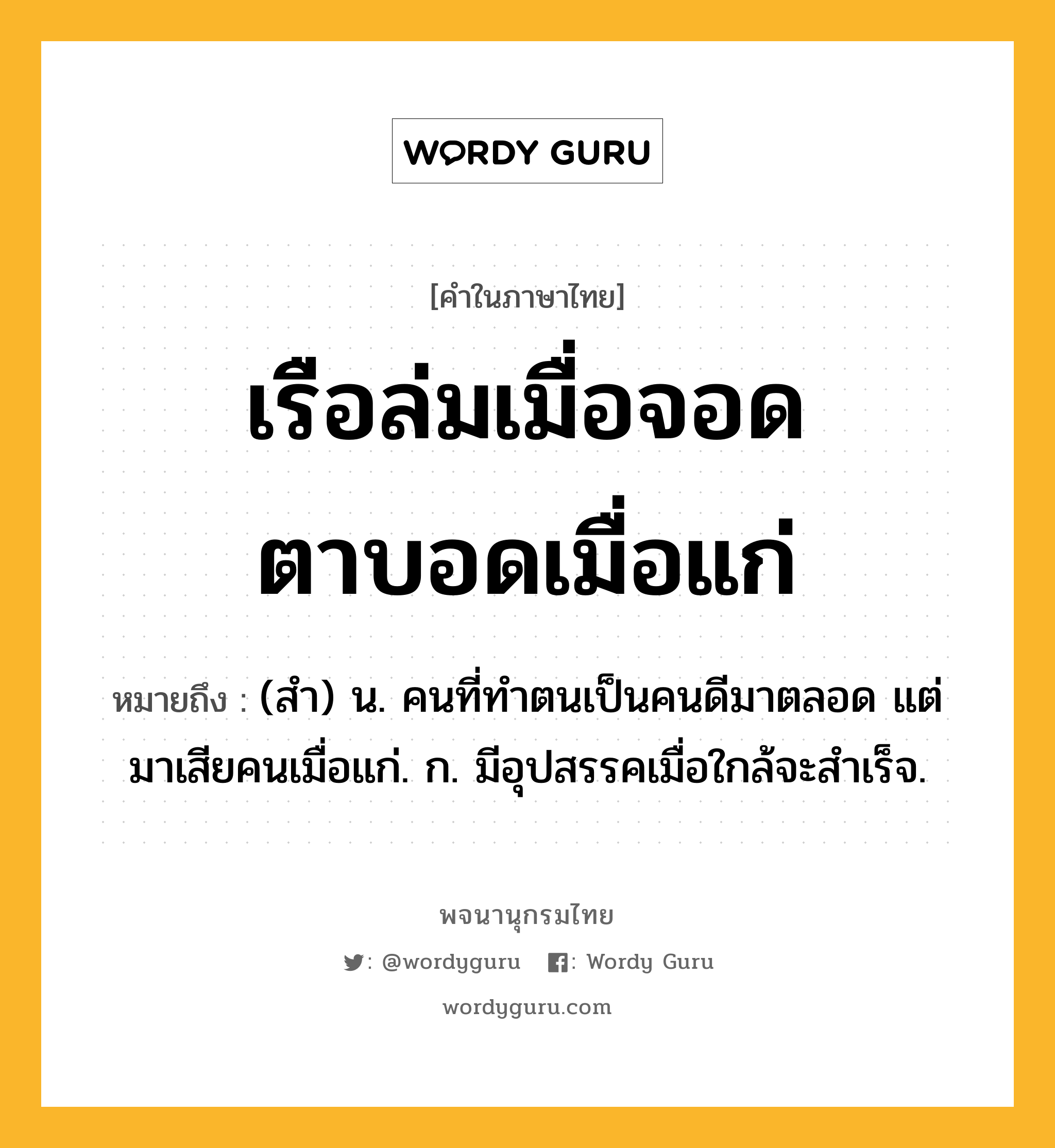 เรือล่มเมื่อจอด ตาบอดเมื่อแก่ หมายถึงอะไร?, คำในภาษาไทย เรือล่มเมื่อจอด ตาบอดเมื่อแก่ หมายถึง (สํา) น. คนที่ทําตนเป็นคนดีมาตลอด แต่มาเสียคนเมื่อแก่. ก. มีอุปสรรคเมื่อใกล้จะสําเร็จ.