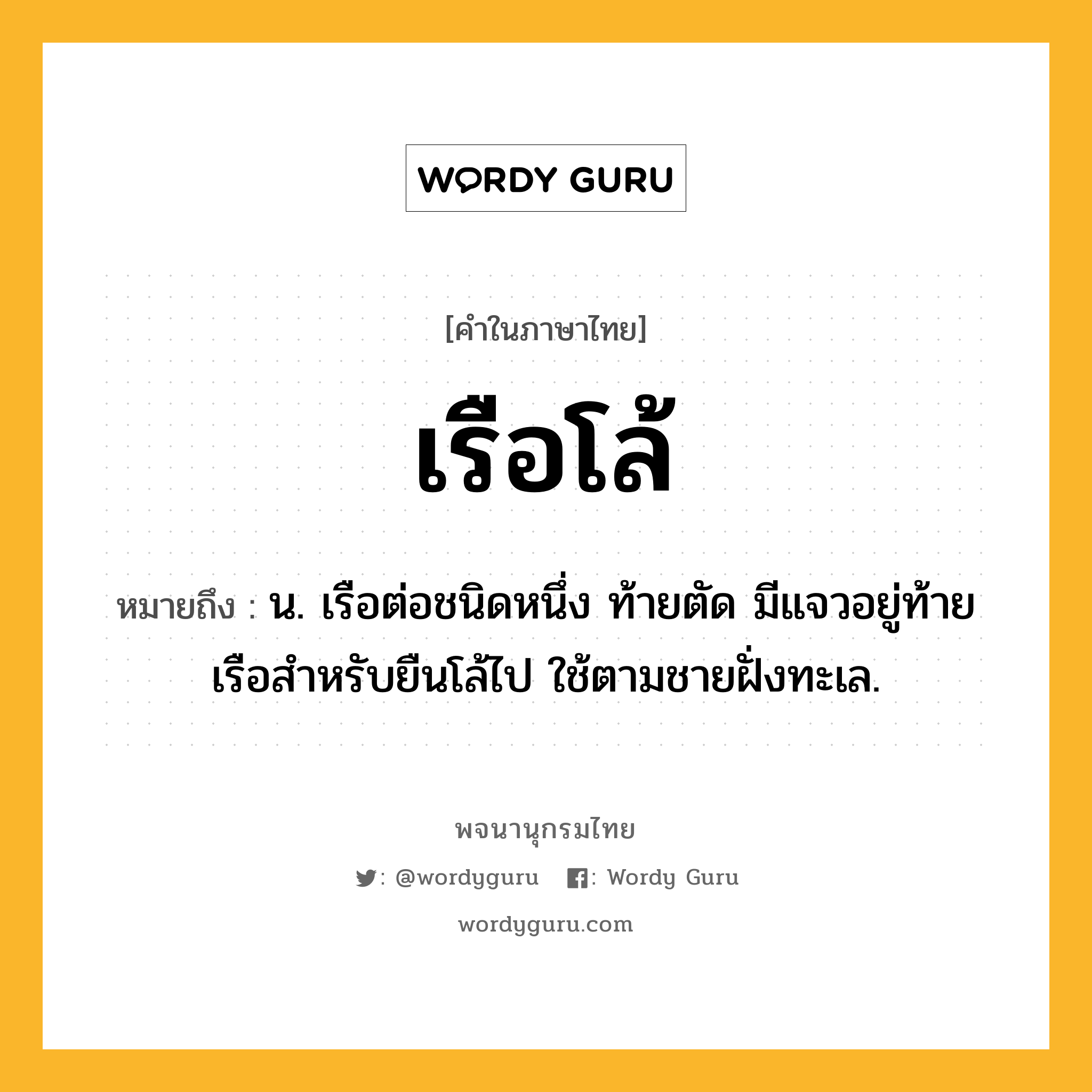 เรือโล้ หมายถึงอะไร?, คำในภาษาไทย เรือโล้ หมายถึง น. เรือต่อชนิดหนึ่ง ท้ายตัด มีแจวอยู่ท้ายเรือสำหรับยืนโล้ไป ใช้ตามชายฝั่งทะเล.