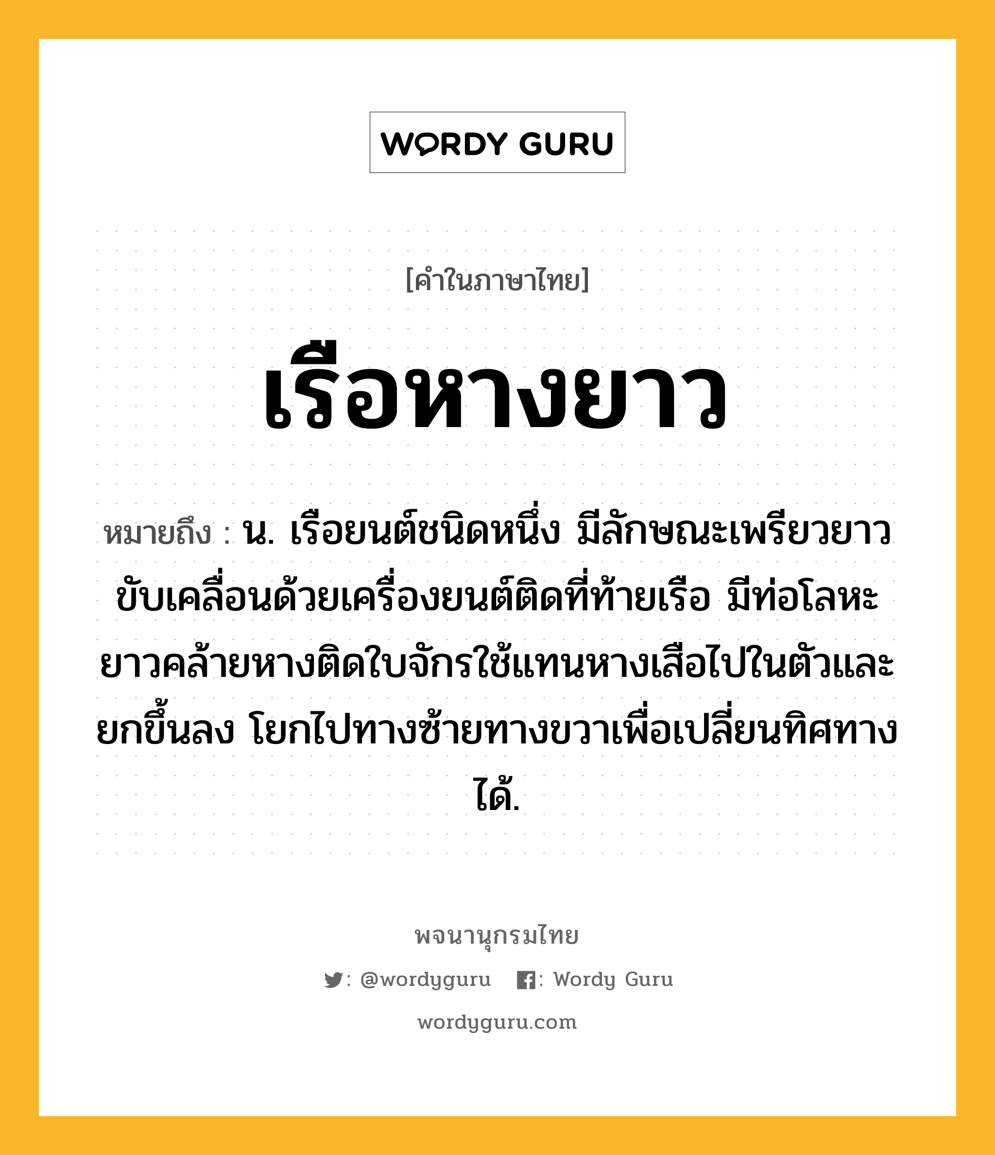 เรือหางยาว หมายถึงอะไร?, คำในภาษาไทย เรือหางยาว หมายถึง น. เรือยนต์ชนิดหนึ่ง มีลักษณะเพรียวยาว ขับเคลื่อนด้วยเครื่องยนต์ติดที่ท้ายเรือ มีท่อโลหะยาวคล้ายหางติดใบจักรใช้แทนหางเสือไปในตัวและยกขึ้นลง โยกไปทางซ้ายทางขวาเพื่อเปลี่ยนทิศทางได้.