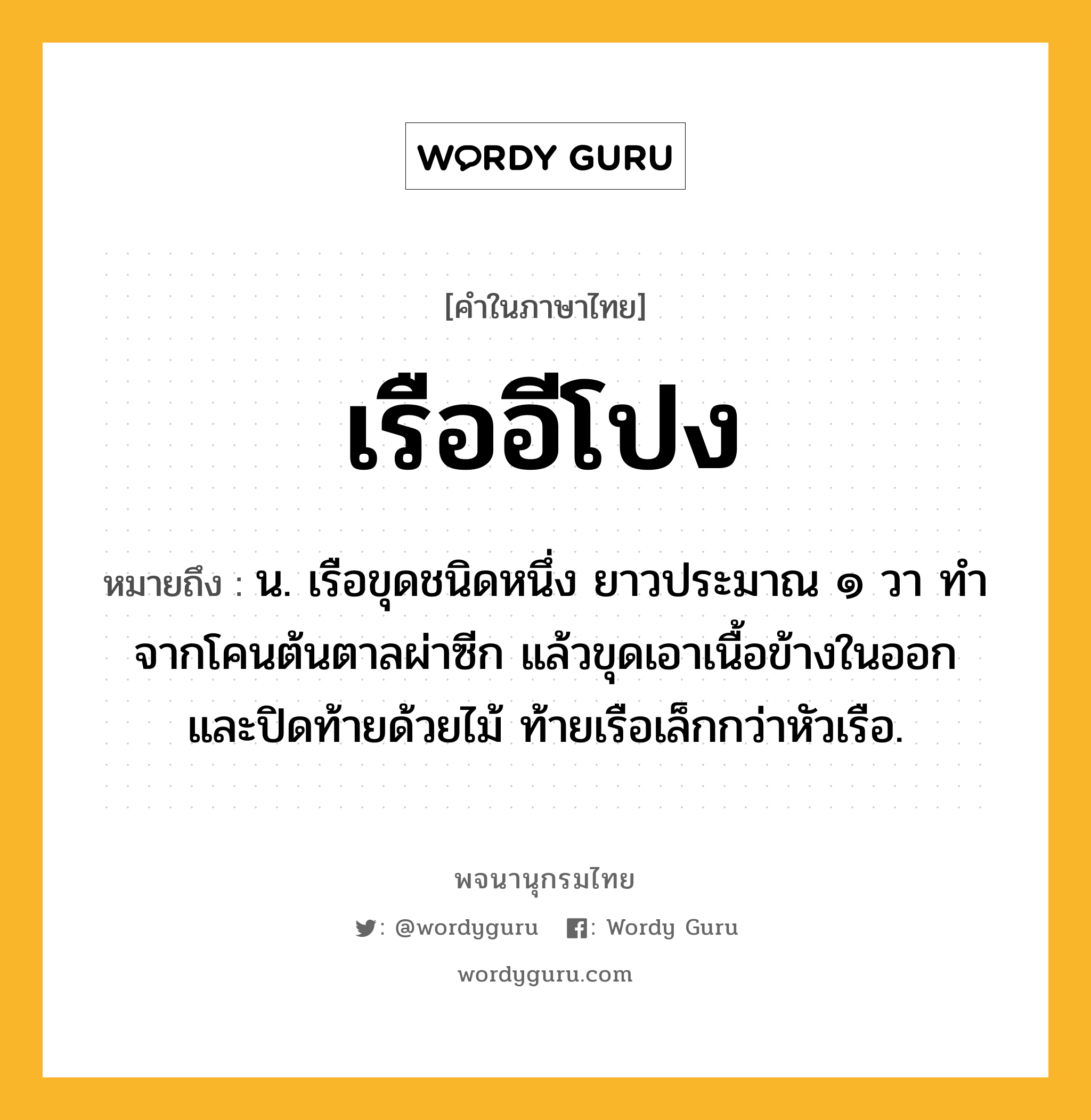 เรืออีโปง หมายถึงอะไร?, คำในภาษาไทย เรืออีโปง หมายถึง น. เรือขุดชนิดหนึ่ง ยาวประมาณ ๑ วา ทำจากโคนต้นตาลผ่าซีก แล้วขุดเอาเนื้อข้างในออก และปิดท้ายด้วยไม้ ท้ายเรือเล็กกว่าหัวเรือ.