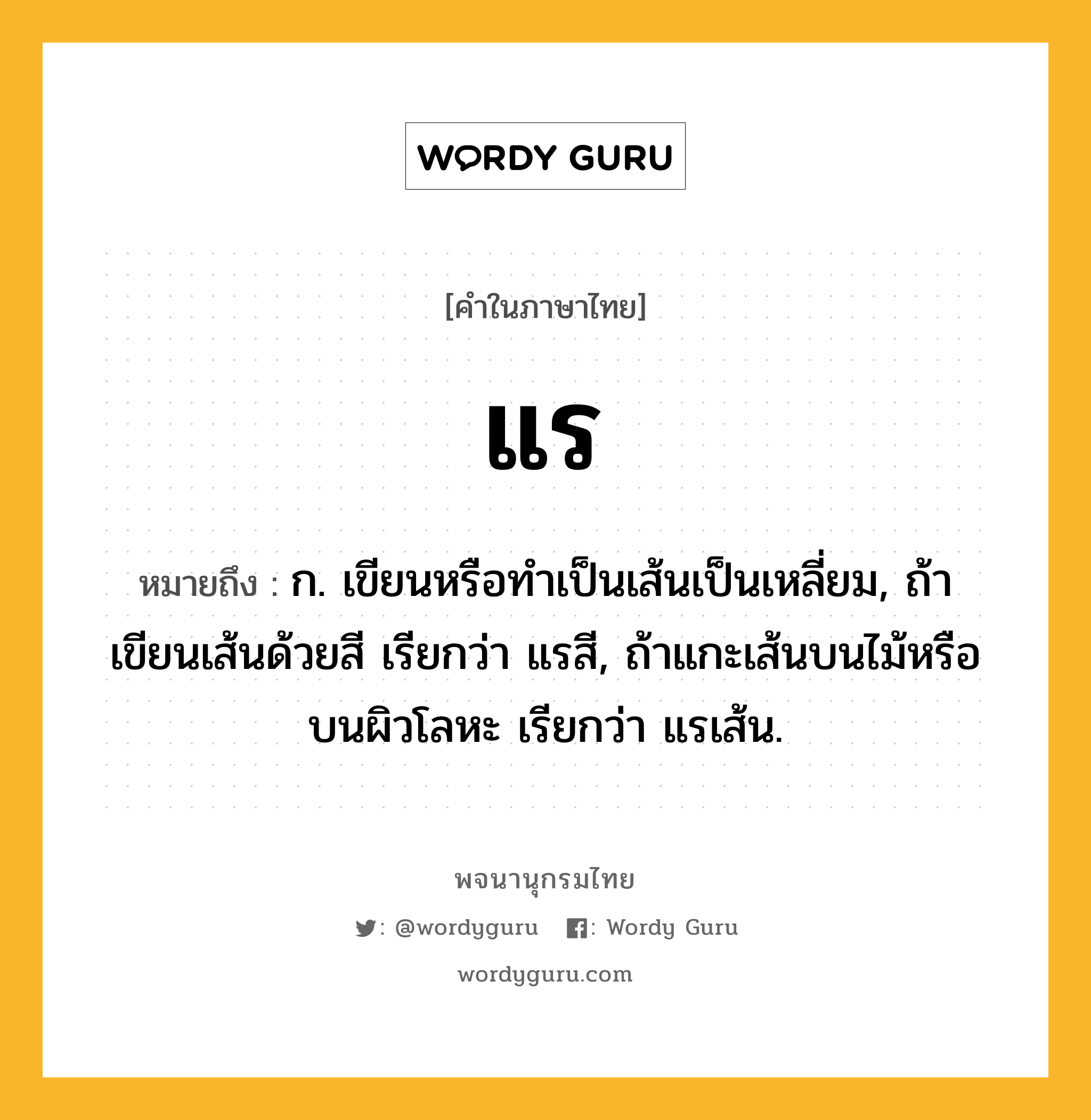 แร หมายถึงอะไร?, คำในภาษาไทย แร หมายถึง ก. เขียนหรือทําเป็นเส้นเป็นเหลี่ยม, ถ้าเขียนเส้นด้วยสี เรียกว่า แรสี, ถ้าแกะเส้นบนไม้หรือบนผิวโลหะ เรียกว่า แรเส้น.