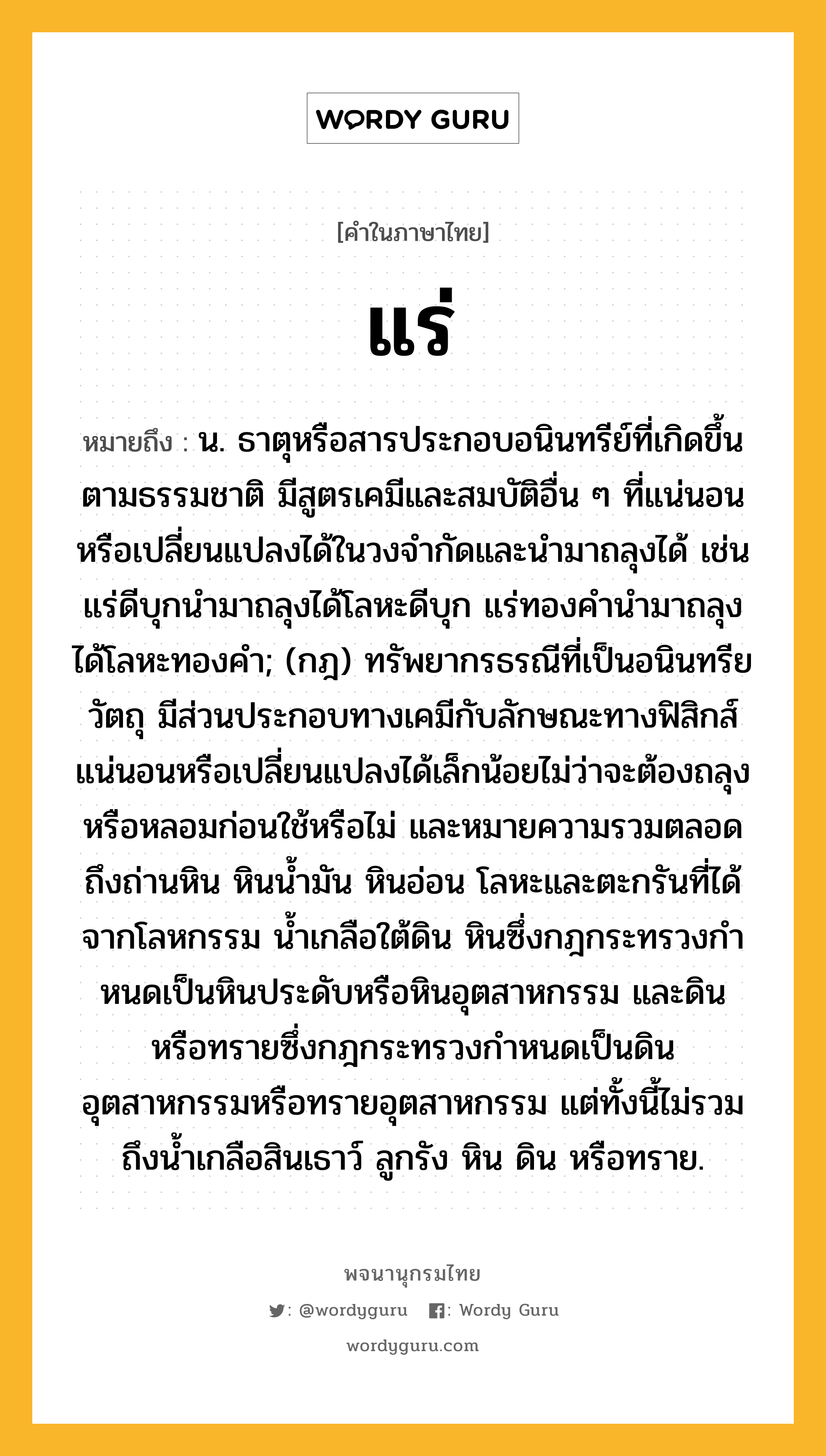 แร่ หมายถึงอะไร?, คำในภาษาไทย แร่ หมายถึง น. ธาตุหรือสารประกอบอนินทรีย์ที่เกิดขึ้นตามธรรมชาติ มีสูตรเคมีและสมบัติอื่น ๆ ที่แน่นอนหรือเปลี่ยนแปลงได้ในวงจำกัดและนำมาถลุงได้ เช่น แร่ดีบุกนำมาถลุงได้โลหะดีบุก แร่ทองคำนำมาถลุงได้โลหะทองคำ; (กฎ) ทรัพยากรธรณีที่เป็นอนินทรียวัตถุ มีส่วนประกอบทางเคมีกับลักษณะทางฟิสิกส์แน่นอนหรือเปลี่ยนแปลงได้เล็กน้อยไม่ว่าจะต้องถลุงหรือหลอมก่อนใช้หรือไม่ และหมายความรวมตลอดถึงถ่านหิน หินนํ้ามัน หินอ่อน โลหะและตะกรันที่ได้จากโลหกรรม นํ้าเกลือใต้ดิน หินซึ่งกฎกระทรวงกําหนดเป็นหินประดับหรือหินอุตสาหกรรม และดินหรือทรายซึ่งกฎกระทรวงกําหนดเป็นดินอุตสาหกรรมหรือทรายอุตสาหกรรม แต่ทั้งนี้ไม่รวมถึงนํ้าเกลือสินเธาว์ ลูกรัง หิน ดิน หรือทราย.