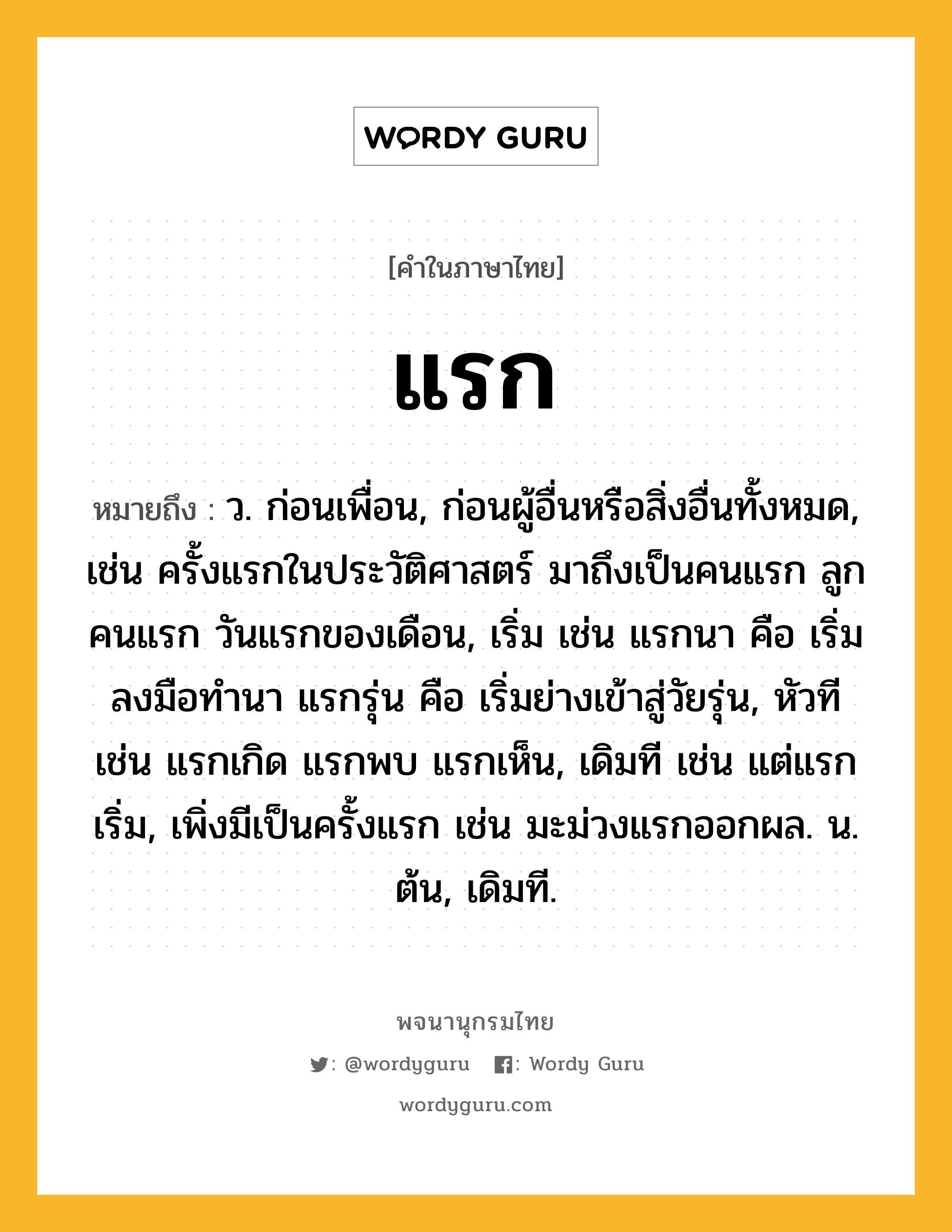 แรก หมายถึงอะไร?, คำในภาษาไทย แรก หมายถึง ว. ก่อนเพื่อน, ก่อนผู้อื่นหรือสิ่งอื่นทั้งหมด, เช่น ครั้งแรกในประวัติศาสตร์ มาถึงเป็นคนแรก ลูกคนแรก วันแรกของเดือน, เริ่ม เช่น แรกนา คือ เริ่มลงมือทำนา แรกรุ่น คือ เริ่มย่างเข้าสู่วัยรุ่น, หัวที เช่น แรกเกิด แรกพบ แรกเห็น, เดิมที เช่น แต่แรกเริ่ม, เพิ่งมีเป็นครั้งแรก เช่น มะม่วงแรกออกผล. น. ต้น, เดิมที.