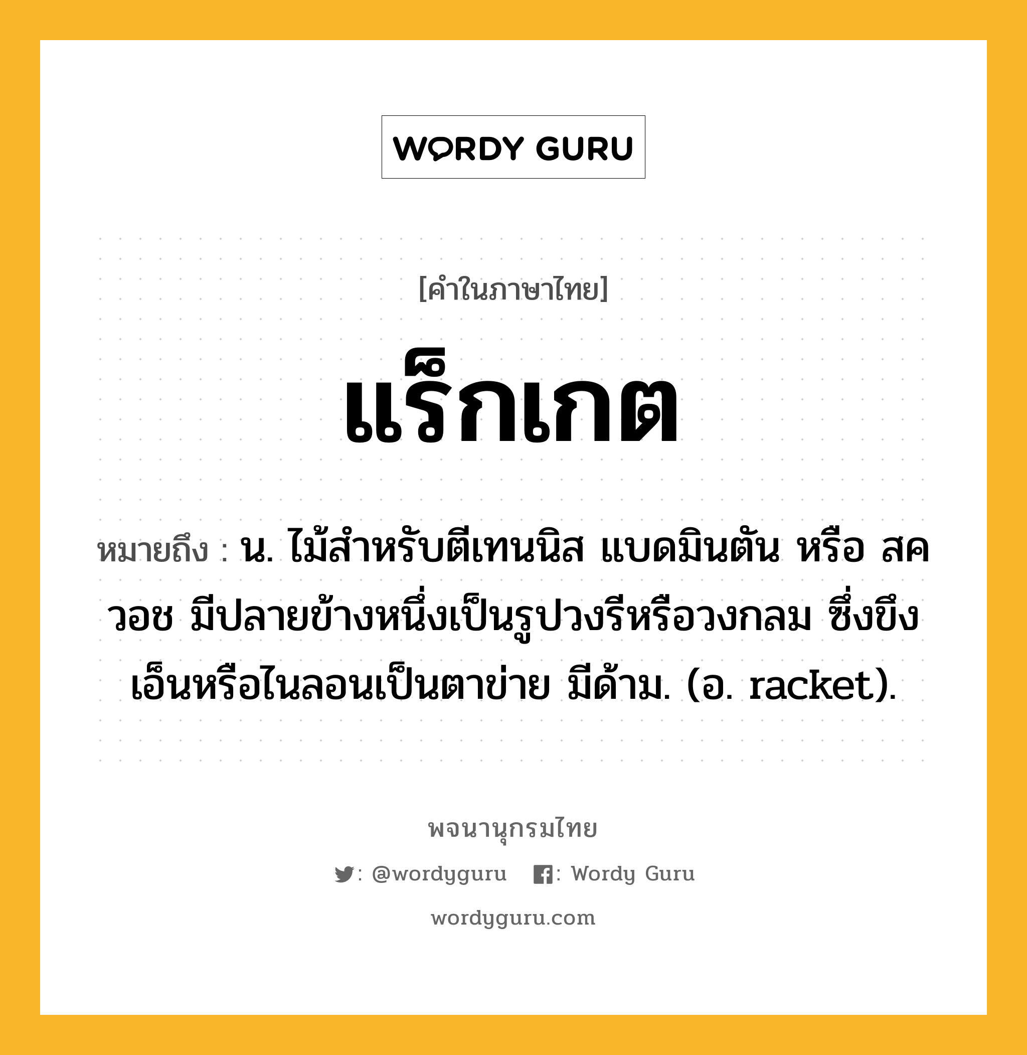 แร็กเกต หมายถึงอะไร?, คำในภาษาไทย แร็กเกต หมายถึง น. ไม้สําหรับตีเทนนิส แบดมินตัน หรือ สควอช มีปลายข้างหนึ่งเป็นรูปวงรีหรือวงกลม ซึ่งขึงเอ็นหรือไนลอนเป็นตาข่าย มีด้าม. (อ. racket).