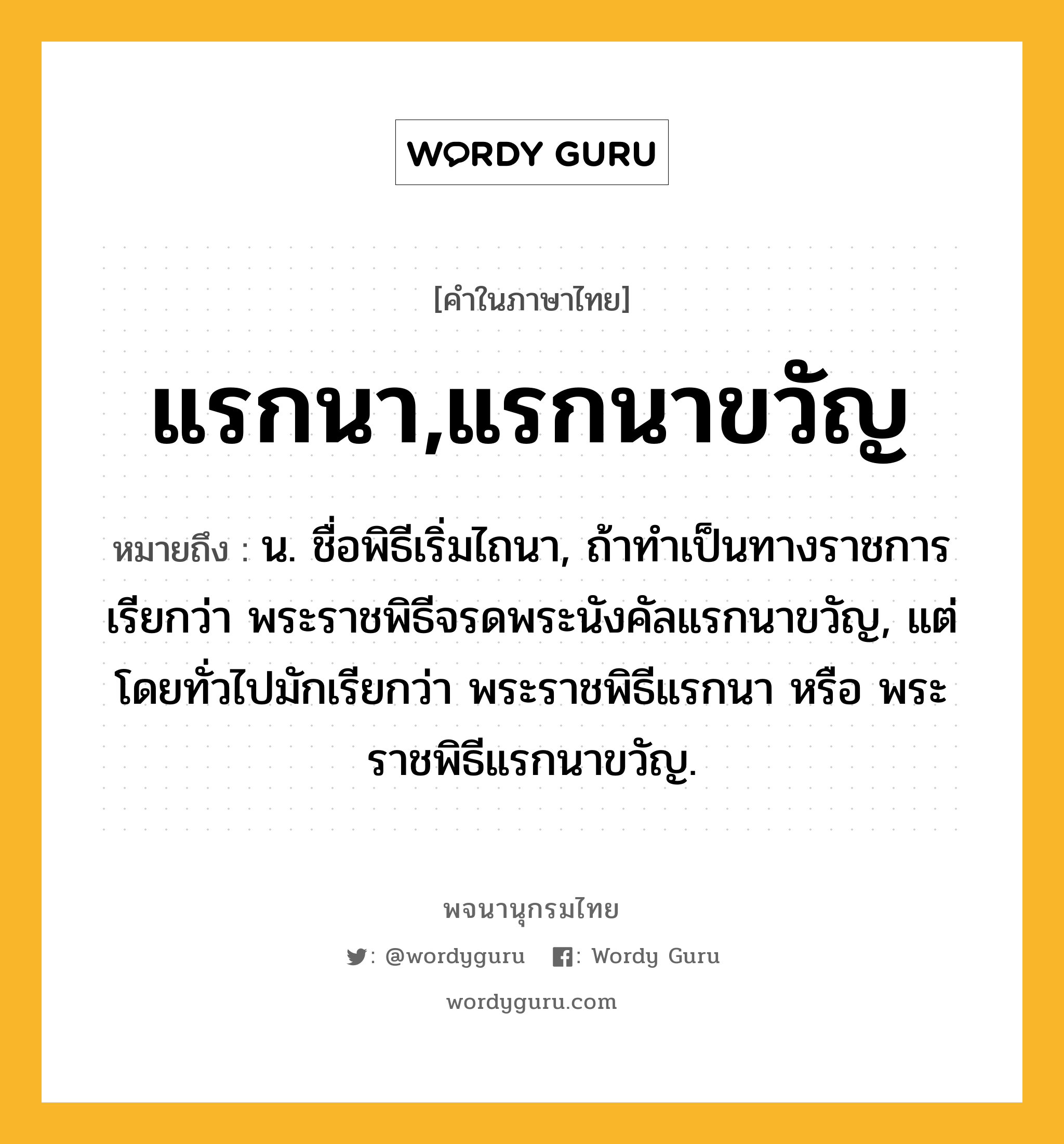 แรกนา,แรกนาขวัญ หมายถึงอะไร?, คำในภาษาไทย แรกนา,แรกนาขวัญ หมายถึง น. ชื่อพิธีเริ่มไถนา, ถ้าทําเป็นทางราชการ เรียกว่า พระราชพิธีจรดพระนังคัลแรกนาขวัญ, แต่โดยทั่วไปมักเรียกว่า พระราชพิธีแรกนา หรือ พระราชพิธีแรกนาขวัญ.