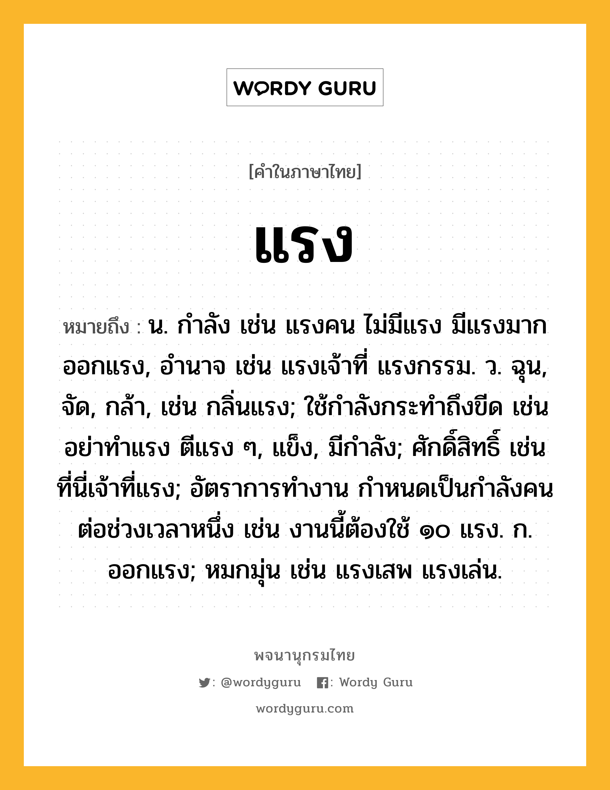 แรง หมายถึงอะไร?, คำในภาษาไทย แรง หมายถึง น. กําลัง เช่น แรงคน ไม่มีแรง มีแรงมาก ออกแรง, อํานาจ เช่น แรงเจ้าที่ แรงกรรม. ว. ฉุน, จัด, กล้า, เช่น กลิ่นแรง; ใช้กําลังกระทําถึงขีด เช่น อย่าทำแรง ตีแรง ๆ, แข็ง, มีกําลัง; ศักดิ์สิทธิ์ เช่น ที่นี่เจ้าที่แรง; อัตราการทำงาน กำหนดเป็นกำลังคนต่อช่วงเวลาหนึ่ง เช่น งานนี้ต้องใช้ ๑๐ แรง. ก. ออกแรง; หมกมุ่น เช่น แรงเสพ แรงเล่น.