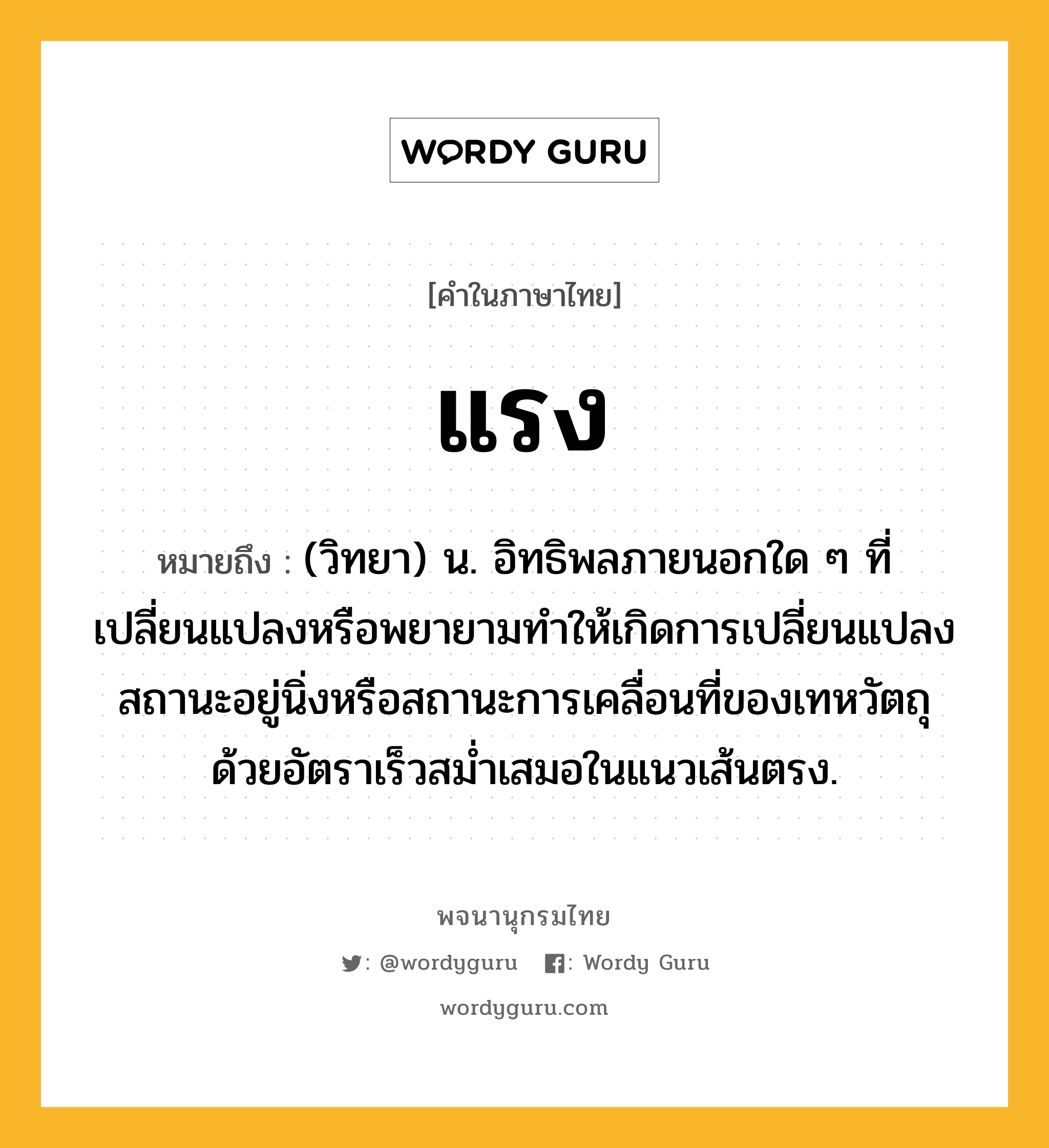 แรง หมายถึงอะไร?, คำในภาษาไทย แรง หมายถึง (วิทยา) น. อิทธิพลภายนอกใด ๆ ที่เปลี่ยนแปลงหรือพยายามทำให้เกิดการเปลี่ยนแปลงสถานะอยู่นิ่งหรือสถานะการเคลื่อนที่ของเทหวัตถุด้วยอัตราเร็วสม่ำเสมอในแนวเส้นตรง.