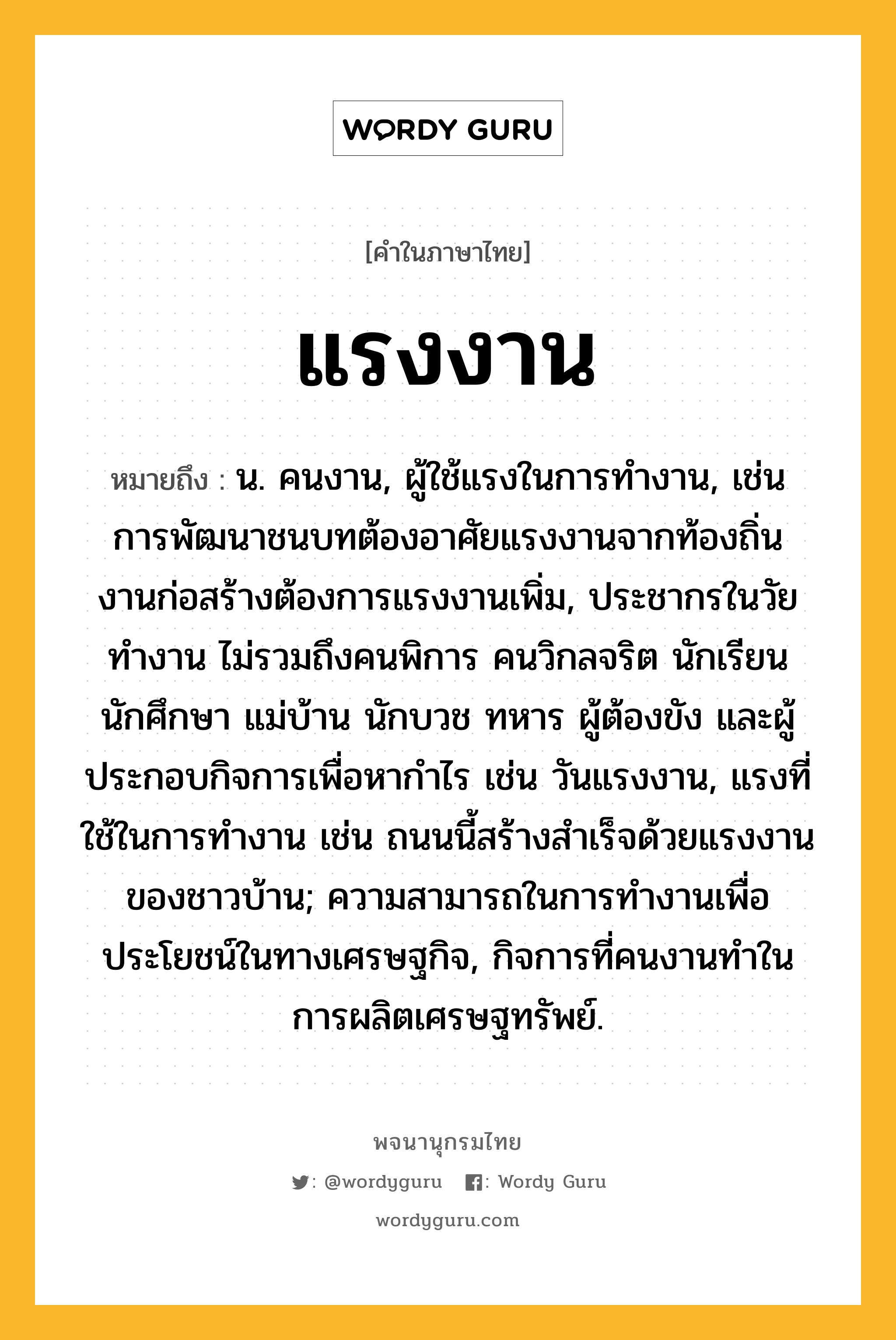 แรงงาน หมายถึงอะไร?, คำในภาษาไทย แรงงาน หมายถึง น. คนงาน, ผู้ใช้แรงในการทำงาน, เช่น การพัฒนาชนบทต้องอาศัยแรงงานจากท้องถิ่น งานก่อสร้างต้องการแรงงานเพิ่ม, ประชากรในวัยทํางาน ไม่รวมถึงคนพิการ คนวิกลจริต นักเรียน นักศึกษา แม่บ้าน นักบวช ทหาร ผู้ต้องขัง และผู้ประกอบกิจการเพื่อหากําไร เช่น วันแรงงาน, แรงที่ใช้ในการทำงาน เช่น ถนนนี้สร้างสำเร็จด้วยแรงงานของชาวบ้าน; ความสามารถในการทํางานเพื่อประโยชน์ในทางเศรษฐกิจ, กิจการที่คนงานทําในการผลิตเศรษฐทรัพย์.