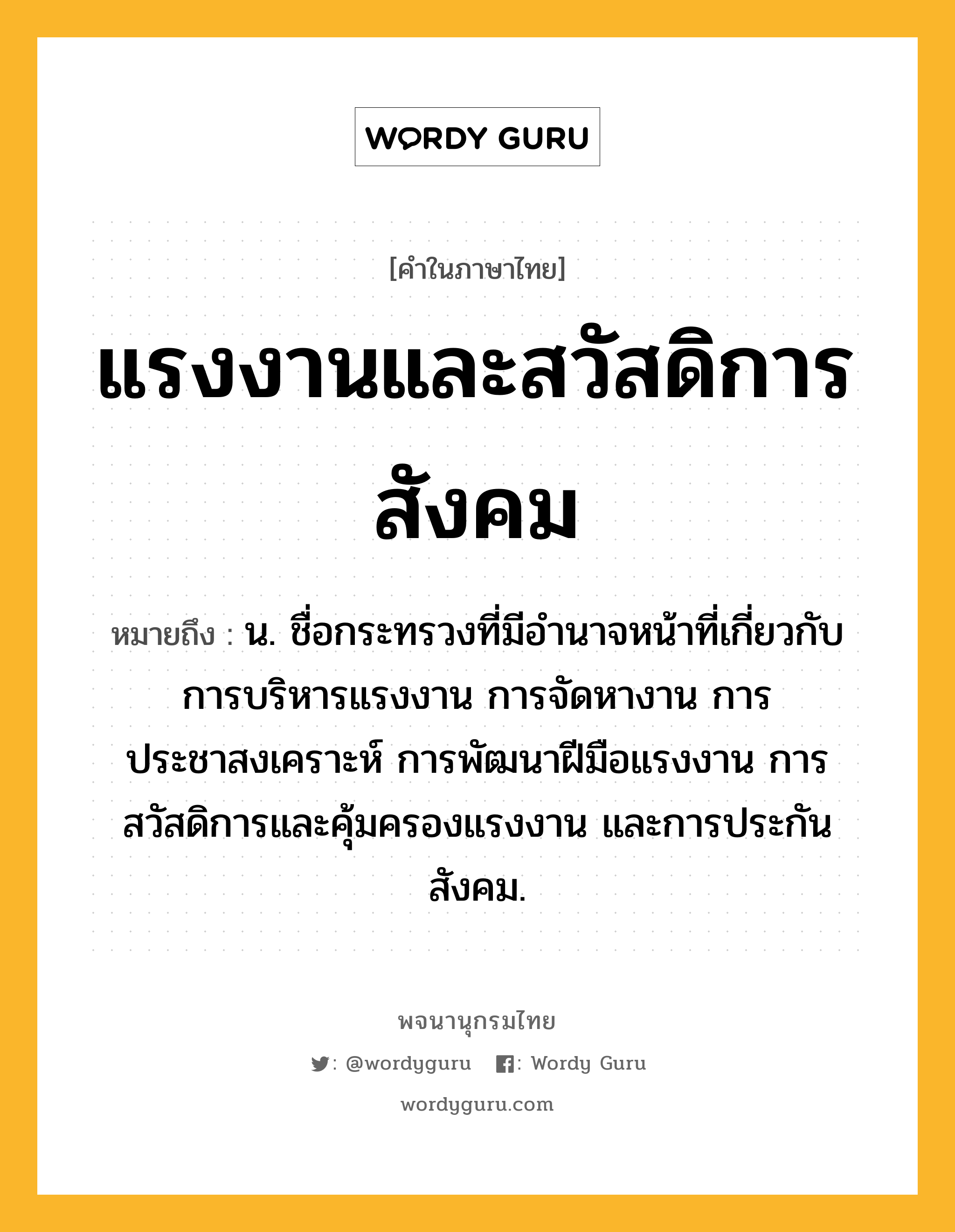 แรงงานและสวัสดิการสังคม หมายถึงอะไร?, คำในภาษาไทย แรงงานและสวัสดิการสังคม หมายถึง น. ชื่อกระทรวงที่มีอํานาจหน้าที่เกี่ยวกับการบริหารแรงงาน การจัดหางาน การประชาสงเคราะห์ การพัฒนาฝีมือแรงงาน การสวัสดิการและคุ้มครองแรงงาน และการประกันสังคม.