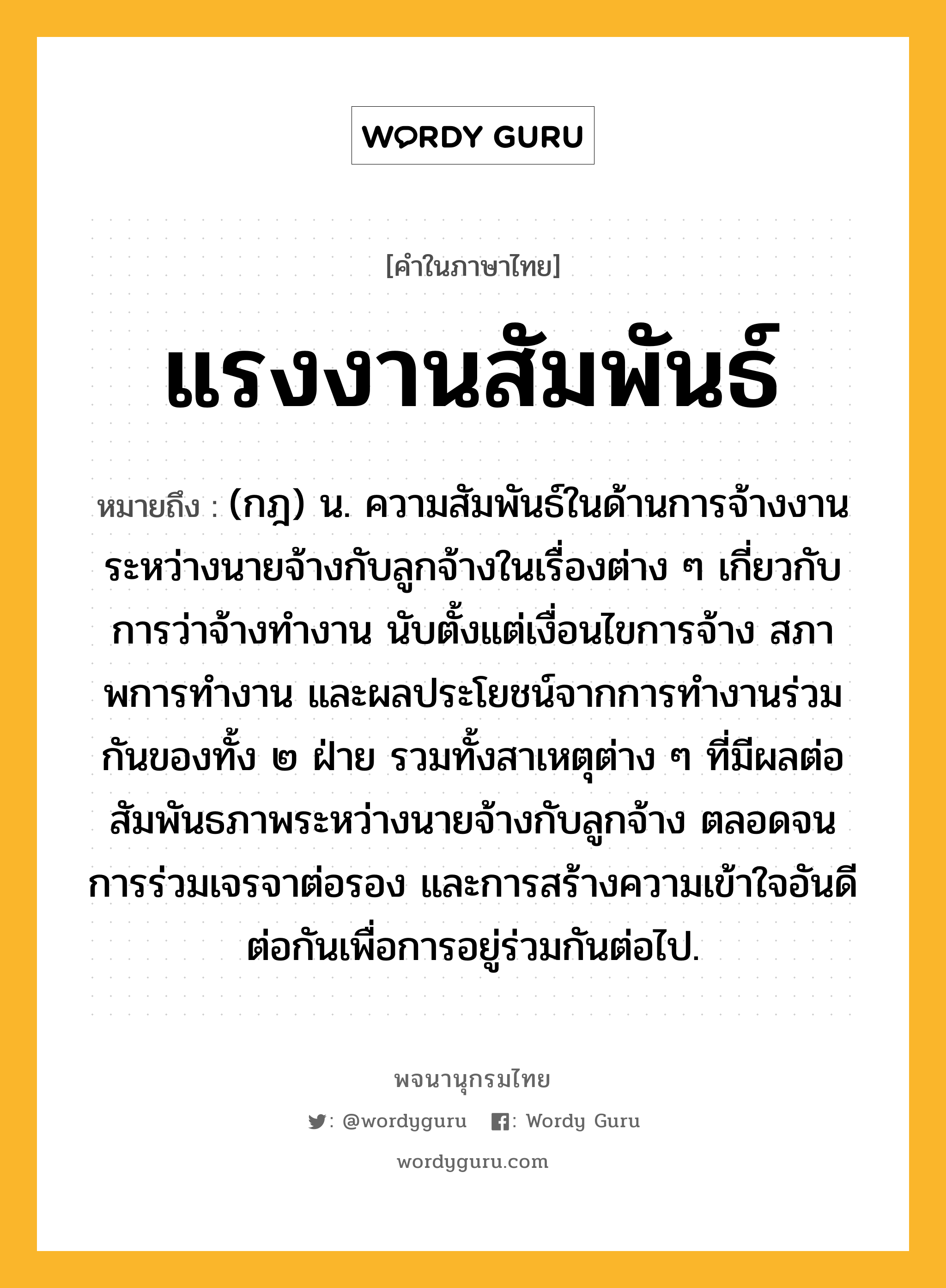 แรงงานสัมพันธ์ หมายถึงอะไร?, คำในภาษาไทย แรงงานสัมพันธ์ หมายถึง (กฎ) น. ความสัมพันธ์ในด้านการจ้างงานระหว่างนายจ้างกับลูกจ้างในเรื่องต่าง ๆ เกี่ยวกับการว่าจ้างทํางาน นับตั้งแต่เงื่อนไขการจ้าง สภาพการทํางาน และผลประโยชน์จากการทํางานร่วมกันของทั้ง ๒ ฝ่าย รวมทั้งสาเหตุต่าง ๆ ที่มีผลต่อสัมพันธภาพระหว่างนายจ้างกับลูกจ้าง ตลอดจนการร่วมเจรจาต่อรอง และการสร้างความเข้าใจอันดีต่อกันเพื่อการอยู่ร่วมกันต่อไป.