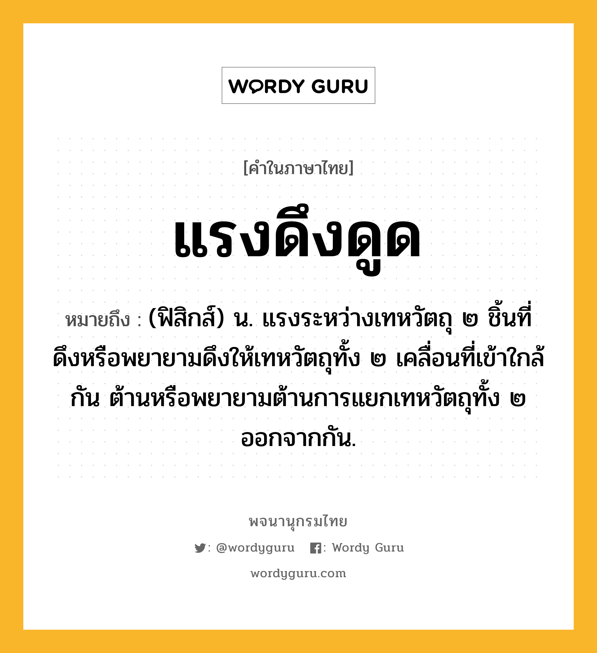 แรงดึงดูด หมายถึงอะไร?, คำในภาษาไทย แรงดึงดูด หมายถึง (ฟิสิกส์) น. แรงระหว่างเทหวัตถุ ๒ ชิ้นที่ดึงหรือพยายามดึงให้เทหวัตถุทั้ง ๒ เคลื่อนที่เข้าใกล้กัน ต้านหรือพยายามต้านการแยกเทหวัตถุทั้ง ๒ ออกจากกัน.