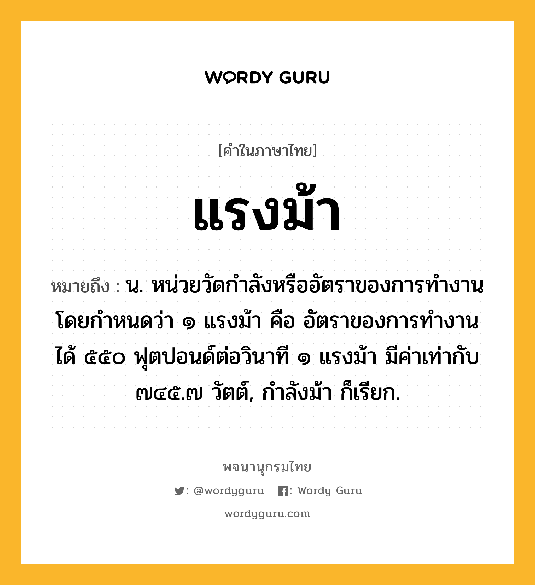 แรงม้า หมายถึงอะไร?, คำในภาษาไทย แรงม้า หมายถึง น. หน่วยวัดกําลังหรืออัตราของการทํางาน โดยกําหนดว่า ๑ แรงม้า คือ อัตราของการทํางาน ได้ ๕๕๐ ฟุตปอนด์ต่อวินาที ๑ แรงม้า มีค่าเท่ากับ ๗๔๕.๗ วัตต์, กําลังม้า ก็เรียก.