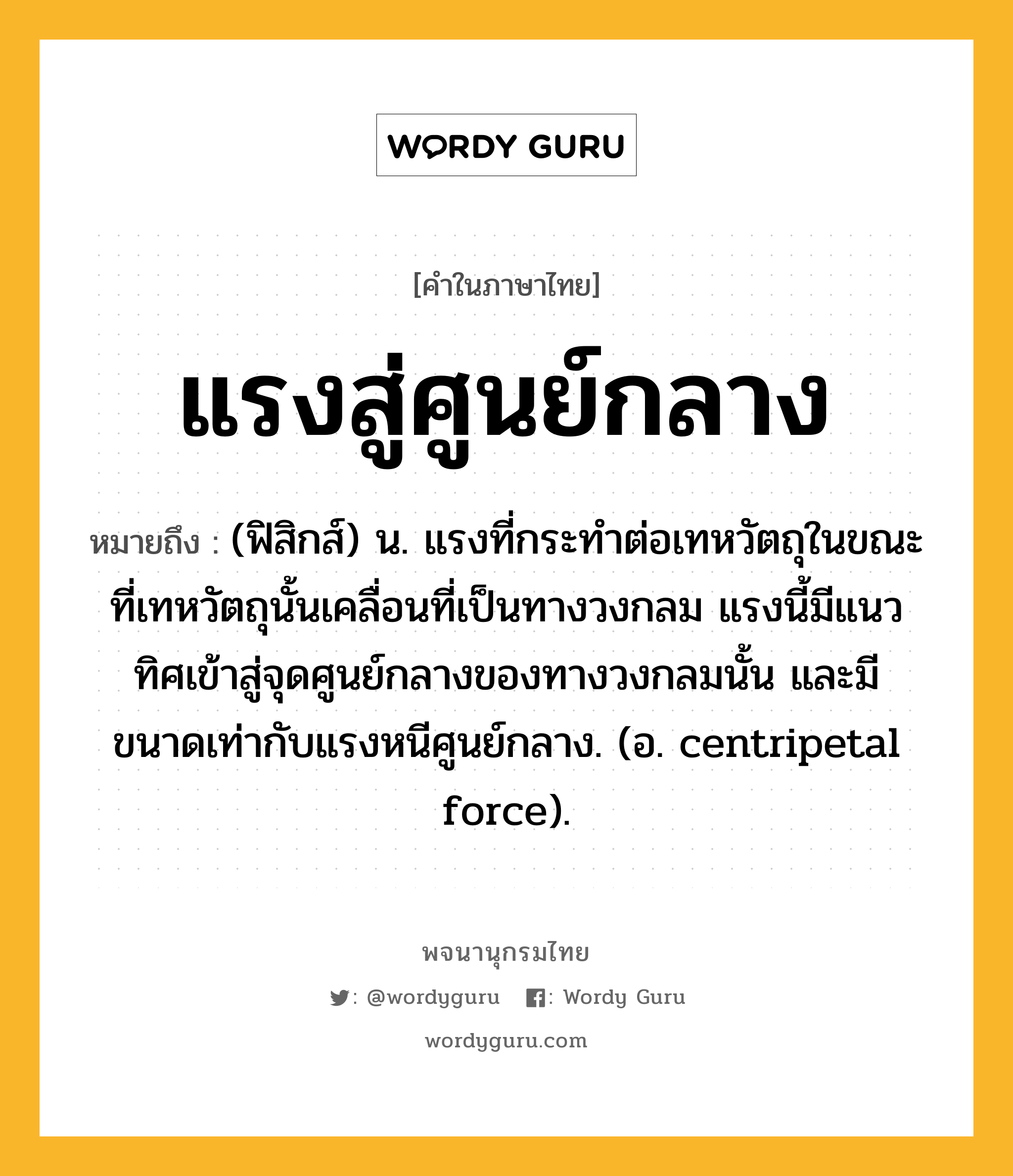 แรงสู่ศูนย์กลาง หมายถึงอะไร?, คำในภาษาไทย แรงสู่ศูนย์กลาง หมายถึง (ฟิสิกส์) น. แรงที่กระทําต่อเทหวัตถุในขณะที่เทหวัตถุนั้นเคลื่อนที่เป็นทางวงกลม แรงนี้มีแนวทิศเข้าสู่จุดศูนย์กลางของทางวงกลมนั้น และมีขนาดเท่ากับแรงหนีศูนย์กลาง. (อ. centripetal force).