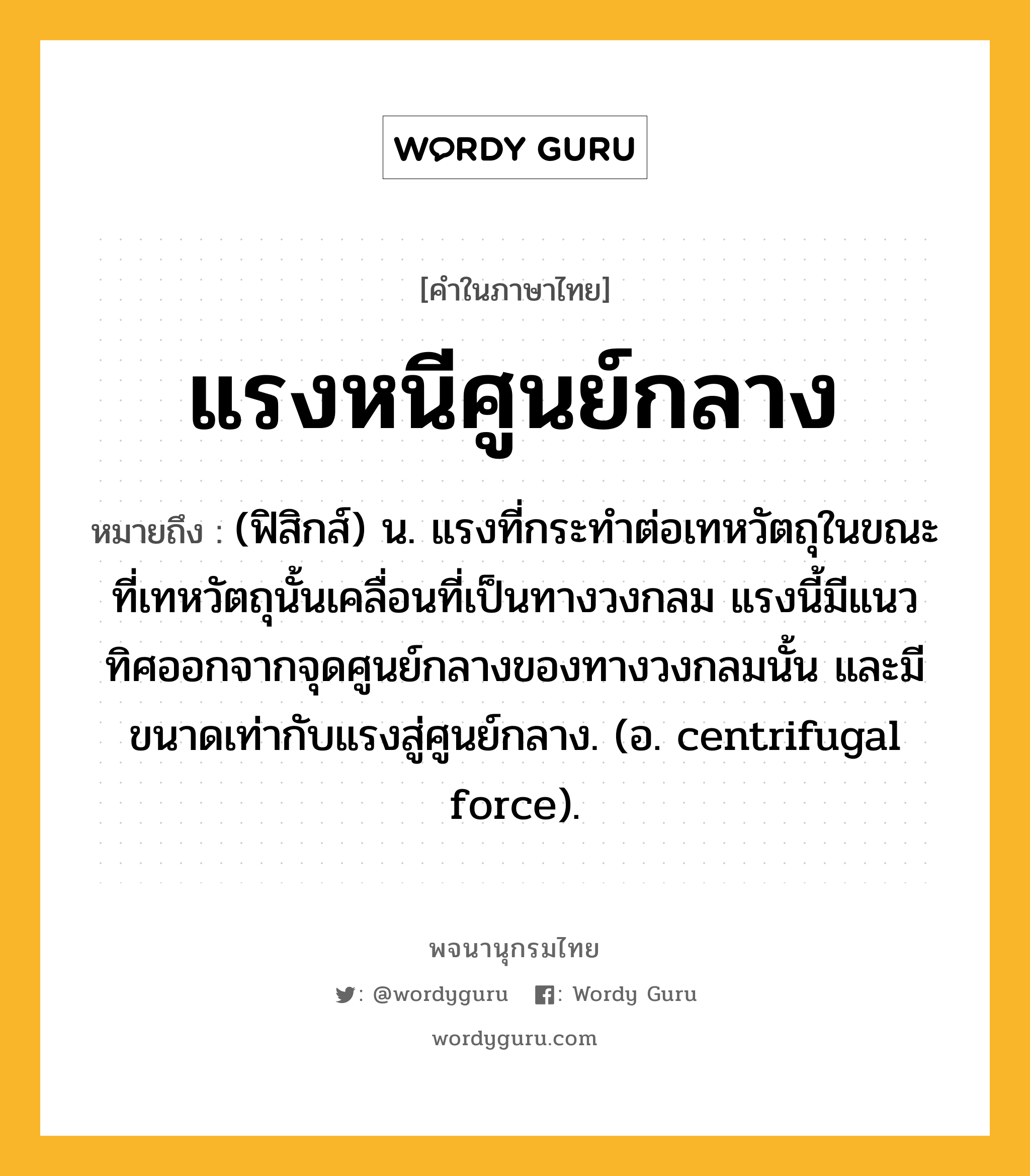 แรงหนีศูนย์กลาง หมายถึงอะไร?, คำในภาษาไทย แรงหนีศูนย์กลาง หมายถึง (ฟิสิกส์) น. แรงที่กระทําต่อเทหวัตถุในขณะที่เทหวัตถุนั้นเคลื่อนที่เป็นทางวงกลม แรงนี้มีแนวทิศออกจากจุดศูนย์กลางของทางวงกลมนั้น และมีขนาดเท่ากับแรงสู่ศูนย์กลาง. (อ. centrifugal force).