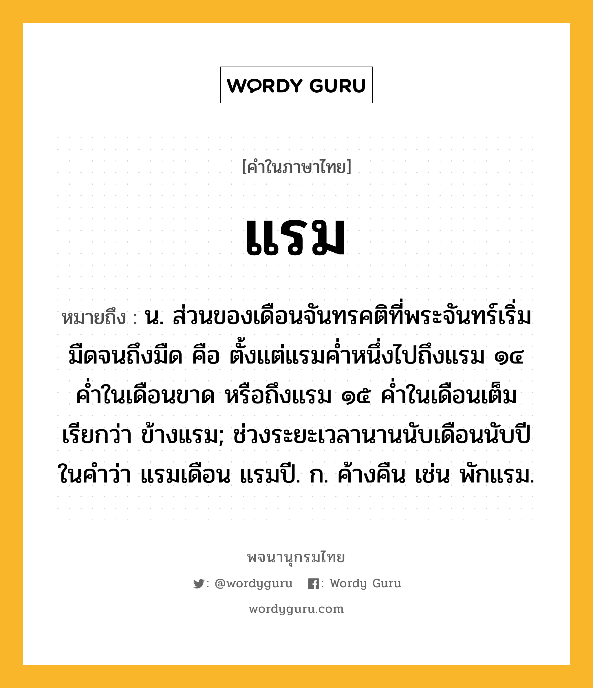 แรม หมายถึงอะไร?, คำในภาษาไทย แรม หมายถึง น. ส่วนของเดือนจันทรคติที่พระจันทร์เริ่มมืดจนถึงมืด คือ ตั้งแต่แรมค่ำหนึ่งไปถึงแรม ๑๔ ค่ำในเดือนขาด หรือถึงแรม ๑๕ ค่ำในเดือนเต็ม เรียกว่า ข้างแรม; ช่วงระยะเวลานานนับเดือนนับปี ในคำว่า แรมเดือน แรมปี. ก. ค้างคืน เช่น พักแรม.