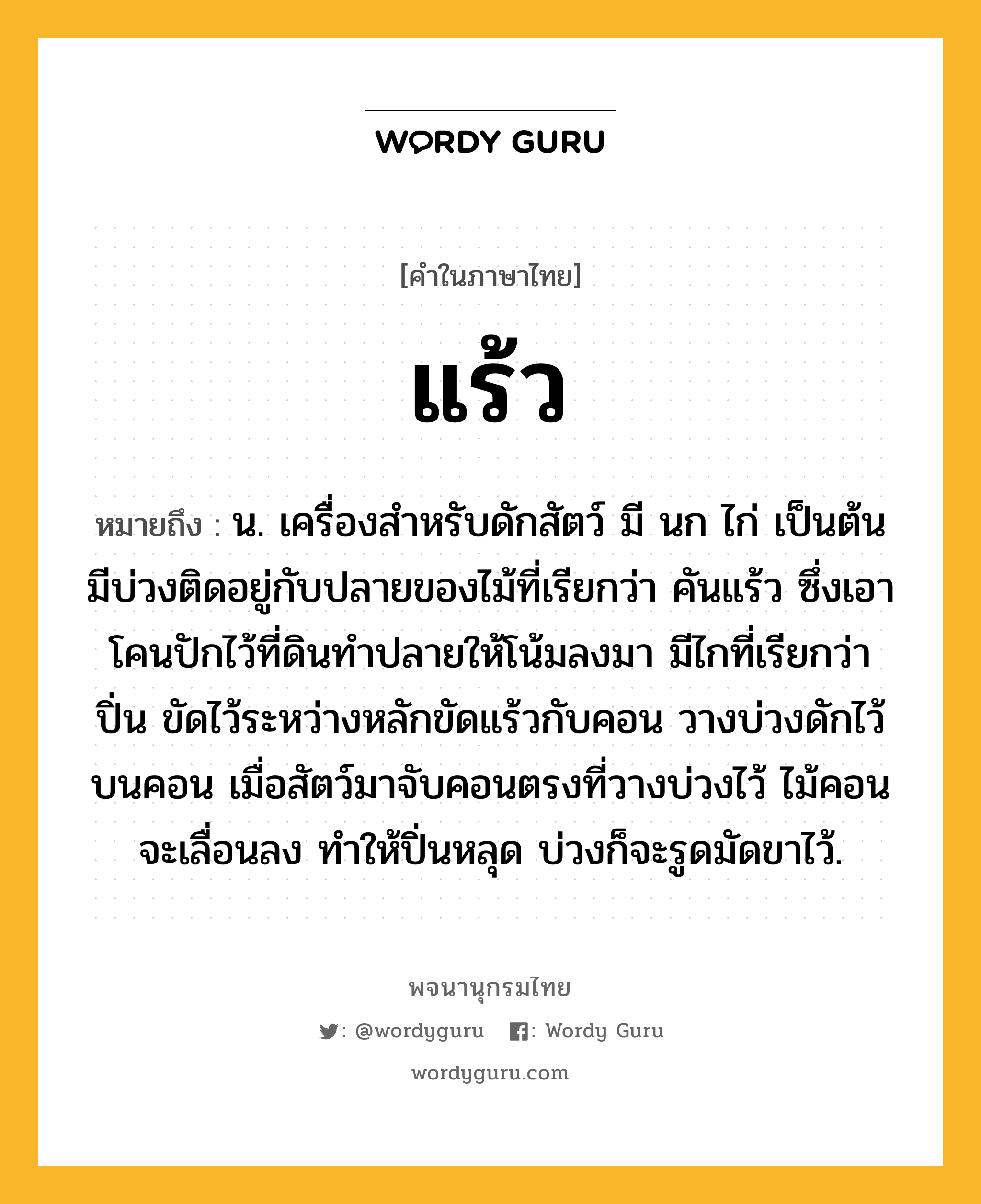 แร้ว หมายถึงอะไร?, คำในภาษาไทย แร้ว หมายถึง น. เครื่องสําหรับดักสัตว์ มี นก ไก่ เป็นต้น มีบ่วงติดอยู่กับปลายของไม้ที่เรียกว่า คันแร้ว ซึ่งเอาโคนปักไว้ที่ดินทำปลายให้โน้มลงมา มีไกที่เรียกว่า ปิ่น ขัดไว้ระหว่างหลักขัดแร้วกับคอน วางบ่วงดักไว้บนคอน เมื่อสัตว์มาจับคอนตรงที่วางบ่วงไว้ ไม้คอนจะเลื่อนลง ทำให้ปิ่นหลุด บ่วงก็จะรูดมัดขาไว้.