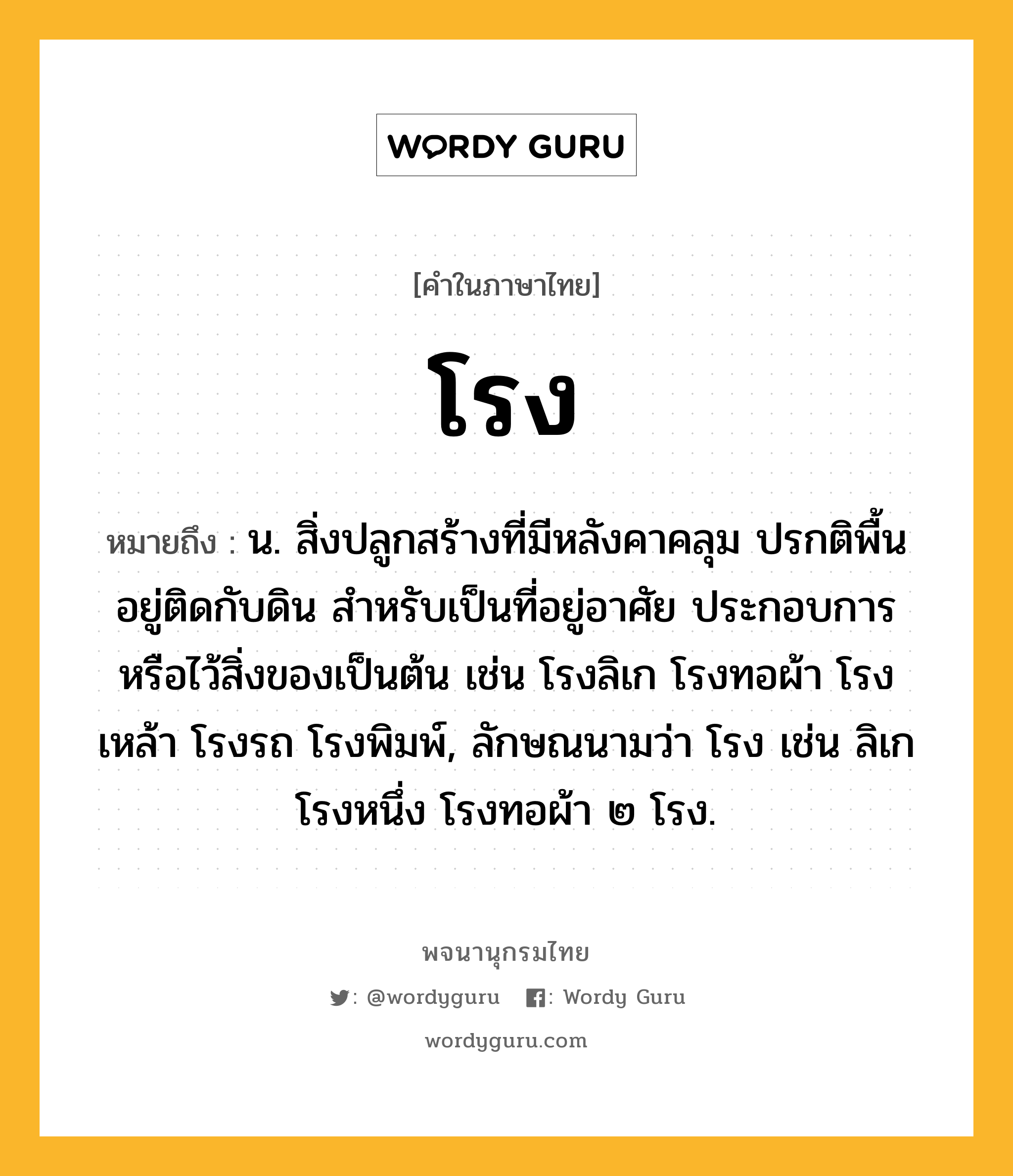 โรง หมายถึงอะไร?, คำในภาษาไทย โรง หมายถึง น. สิ่งปลูกสร้างที่มีหลังคาคลุม ปรกติพื้นอยู่ติดกับดิน สําหรับเป็นที่อยู่อาศัย ประกอบการ หรือไว้สิ่งของเป็นต้น เช่น โรงลิเก โรงทอผ้า โรงเหล้า โรงรถ โรงพิมพ์, ลักษณนามว่า โรง เช่น ลิเกโรงหนึ่ง โรงทอผ้า ๒ โรง.