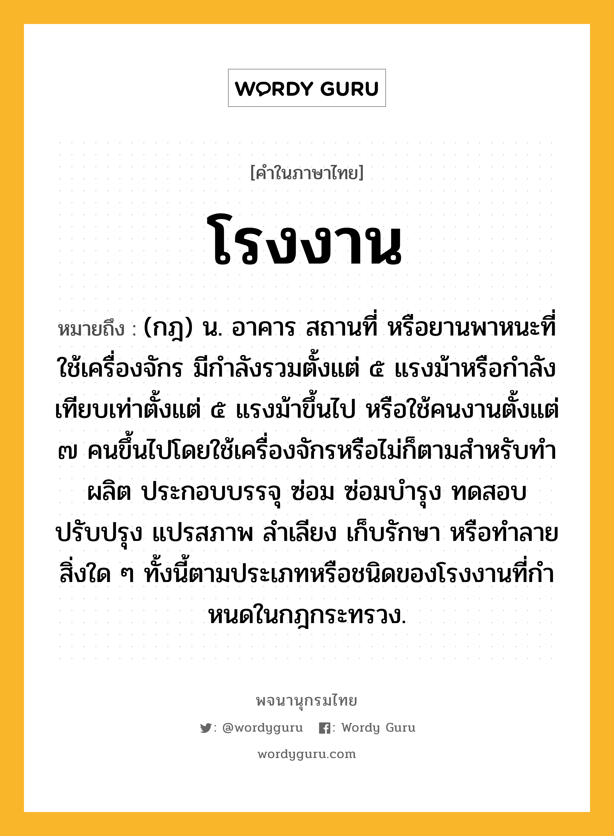 โรงงาน หมายถึงอะไร?, คำในภาษาไทย โรงงาน หมายถึง (กฎ) น. อาคาร สถานที่ หรือยานพาหนะที่ใช้เครื่องจักร มีกําลังรวมตั้งแต่ ๕ แรงม้าหรือกําลังเทียบเท่าตั้งแต่ ๕ แรงม้าขึ้นไป หรือใช้คนงานตั้งแต่ ๗ คนขึ้นไปโดยใช้เครื่องจักรหรือไม่ก็ตามสําหรับทํา ผลิต ประกอบบรรจุ ซ่อม ซ่อมบํารุง ทดสอบ ปรับปรุง แปรสภาพ ลําเลียง เก็บรักษา หรือทําลายสิ่งใด ๆ ทั้งนี้ตามประเภทหรือชนิดของโรงงานที่กําหนดในกฎกระทรวง.