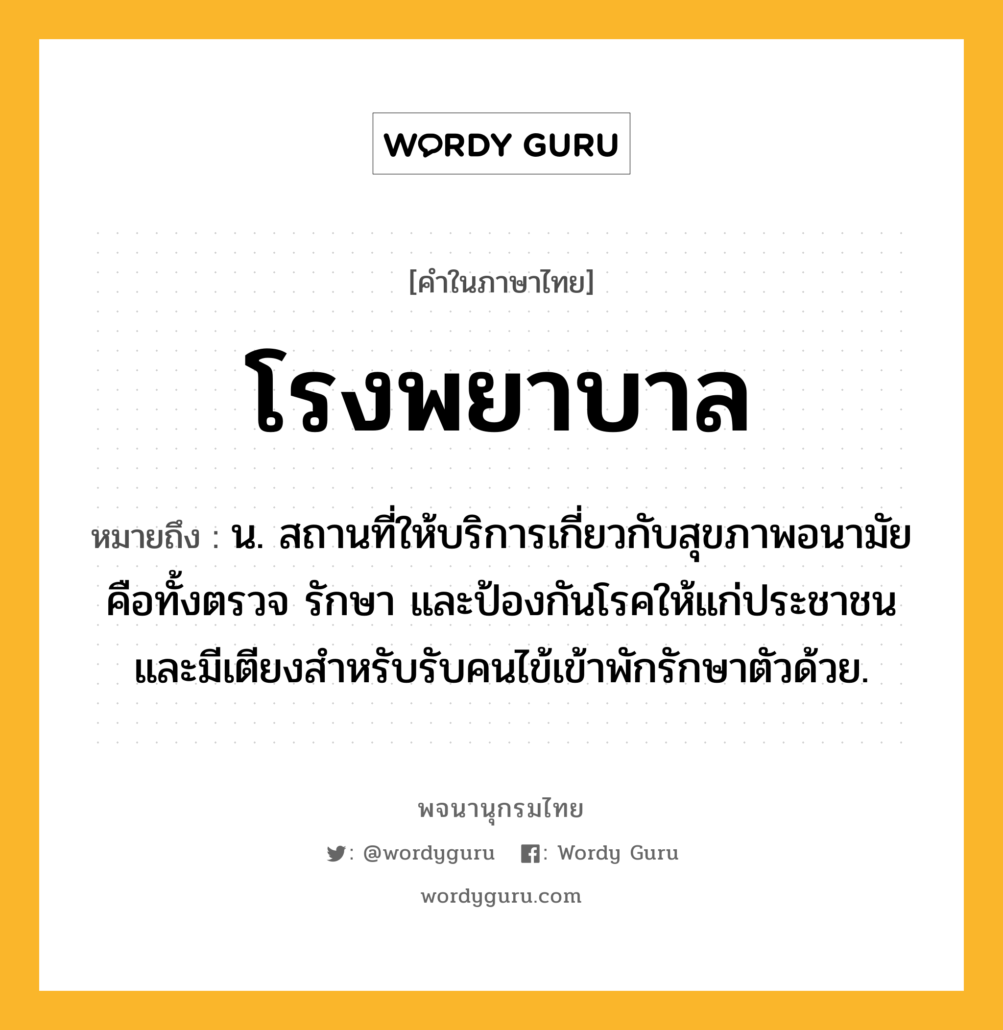 โรงพยาบาล หมายถึงอะไร?, คำในภาษาไทย โรงพยาบาล หมายถึง น. สถานที่ให้บริการเกี่ยวกับสุขภาพอนามัย คือทั้งตรวจ รักษา และป้องกันโรคให้แก่ประชาชน และมีเตียงสำหรับรับคนไข้เข้าพักรักษาตัวด้วย.