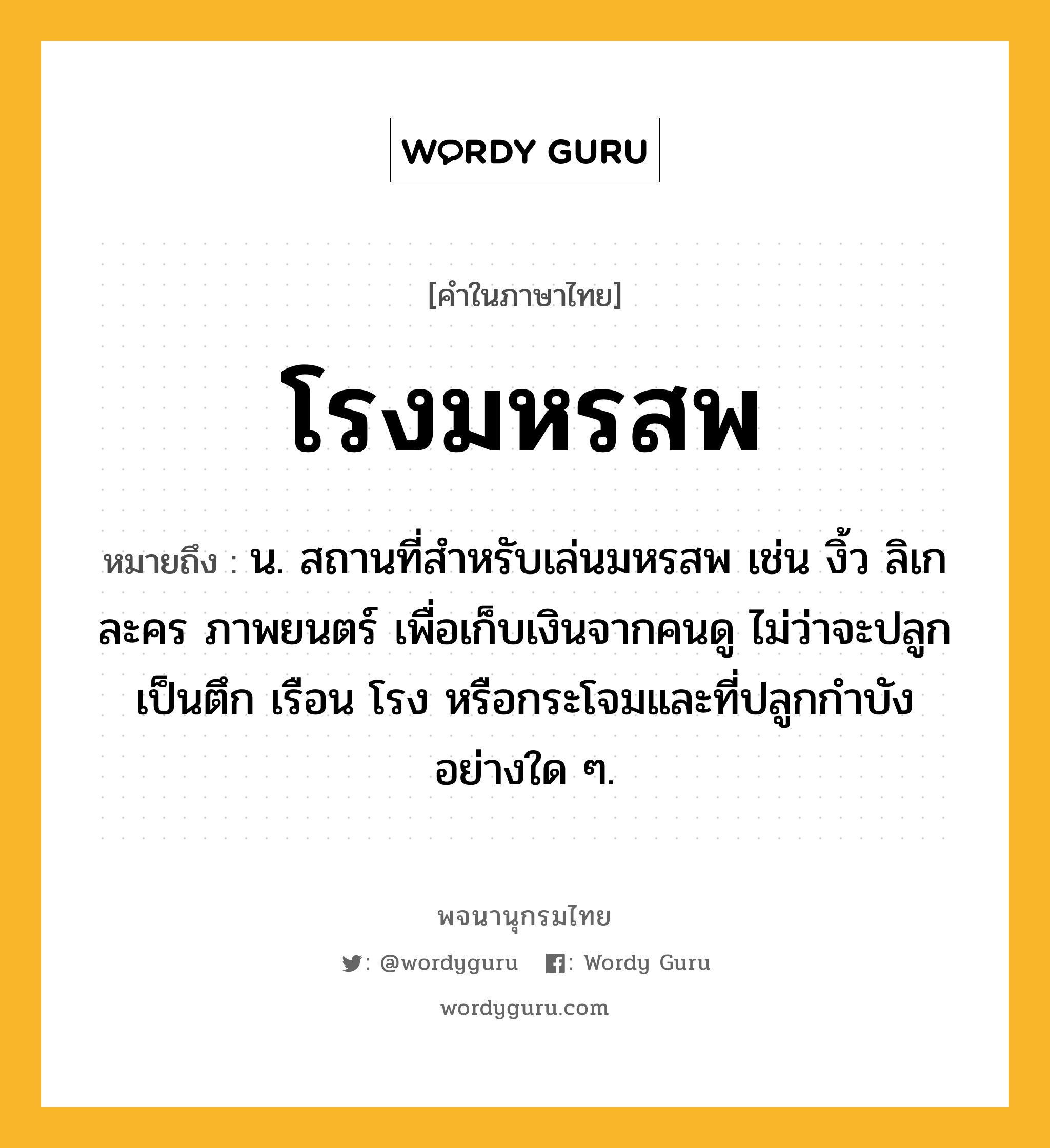 โรงมหรสพ หมายถึงอะไร?, คำในภาษาไทย โรงมหรสพ หมายถึง น. สถานที่สำหรับเล่นมหรสพ เช่น งิ้ว ลิเก ละคร ภาพยนตร์ เพื่อเก็บเงินจากคนดู ไม่ว่าจะปลูกเป็นตึก เรือน โรง หรือกระโจมและที่ปลูกกำบังอย่างใด ๆ.