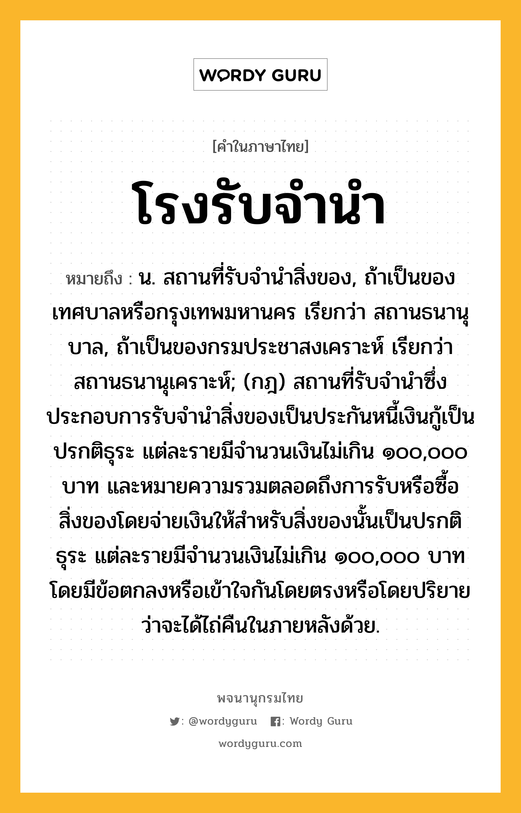 โรงรับจำนำ หมายถึงอะไร?, คำในภาษาไทย โรงรับจำนำ หมายถึง น. สถานที่รับจำนำสิ่งของ, ถ้าเป็นของเทศบาลหรือกรุงเทพมหานคร เรียกว่า สถานธนานุบาล, ถ้าเป็นของกรมประชาสงเคราะห์ เรียกว่า สถานธนานุเคราะห์; (กฎ) สถานที่รับจํานําซึ่งประกอบการรับจํานําสิ่งของเป็นประกันหนี้เงินกู้เป็นปรกติธุระ แต่ละรายมีจํานวนเงินไม่เกิน ๑๐๐,๐๐๐ บาท และหมายความรวมตลอดถึงการรับหรือซื้อสิ่งของโดยจ่ายเงินให้สําหรับสิ่งของนั้นเป็นปรกติธุระ แต่ละรายมีจํานวนเงินไม่เกิน ๑๐๐,๐๐๐ บาท โดยมีข้อตกลงหรือเข้าใจกันโดยตรงหรือโดยปริยายว่าจะได้ไถ่คืนในภายหลังด้วย.