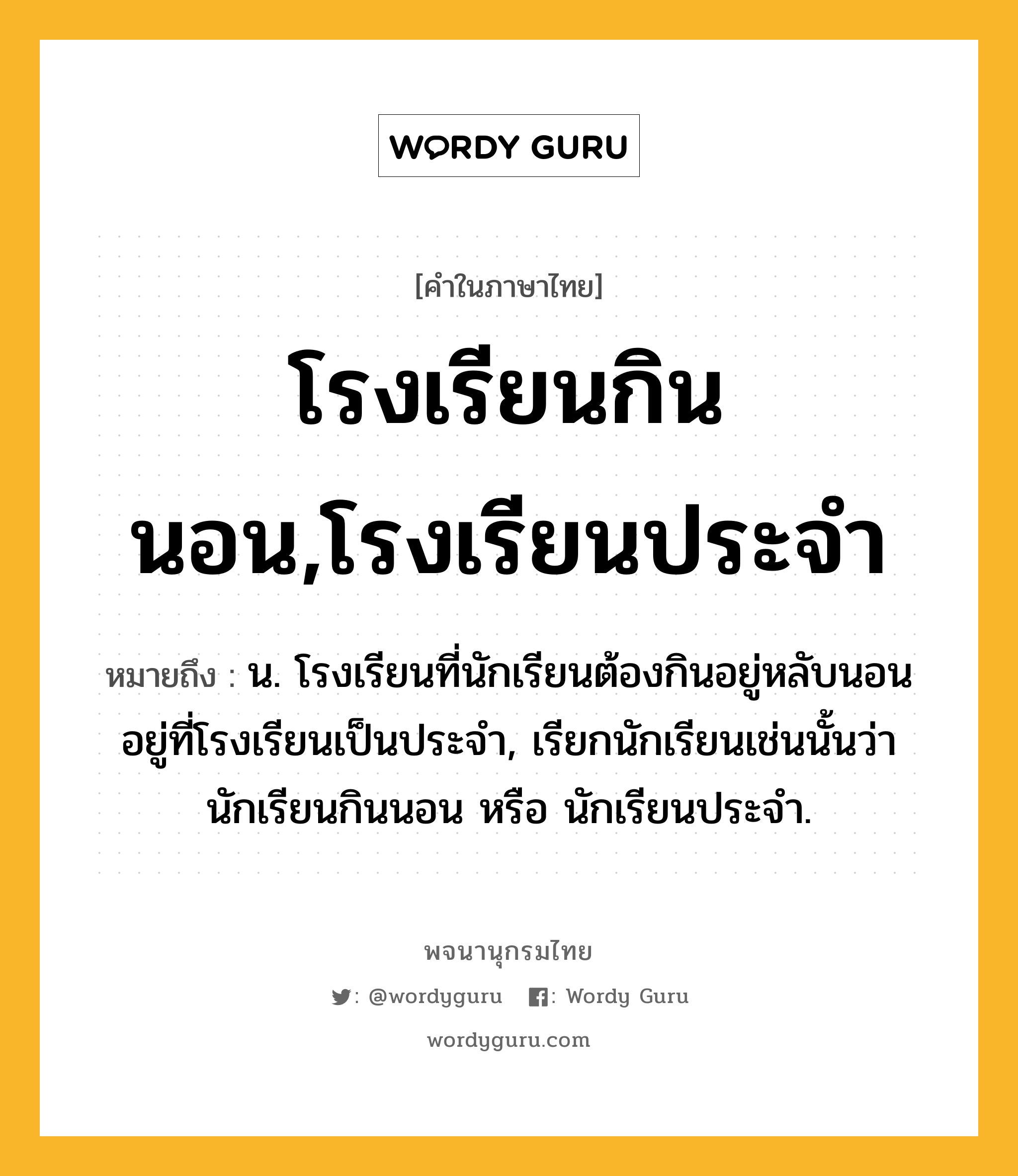 โรงเรียนกินนอน,โรงเรียนประจำ หมายถึงอะไร?, คำในภาษาไทย โรงเรียนกินนอน,โรงเรียนประจำ หมายถึง น. โรงเรียนที่นักเรียนต้องกินอยู่หลับนอนอยู่ที่โรงเรียนเป็นประจํา, เรียกนักเรียนเช่นนั้นว่า นักเรียนกินนอน หรือ นักเรียนประจํา.