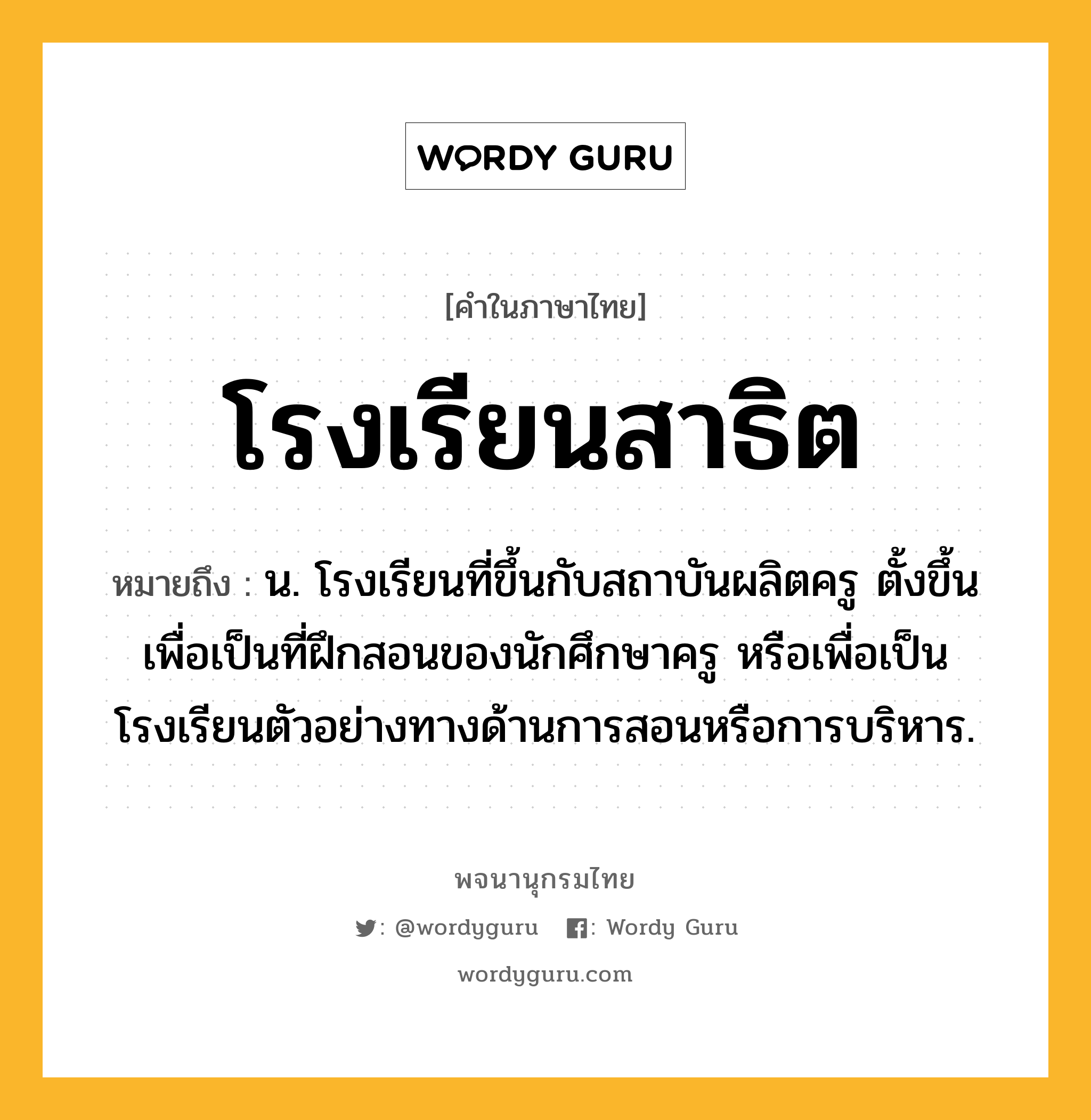 โรงเรียนสาธิต หมายถึงอะไร?, คำในภาษาไทย โรงเรียนสาธิต หมายถึง น. โรงเรียนที่ขึ้นกับสถาบันผลิตครู ตั้งขึ้นเพื่อเป็นที่ฝึกสอนของนักศึกษาครู หรือเพื่อเป็นโรงเรียนตัวอย่างทางด้านการสอนหรือการบริหาร.