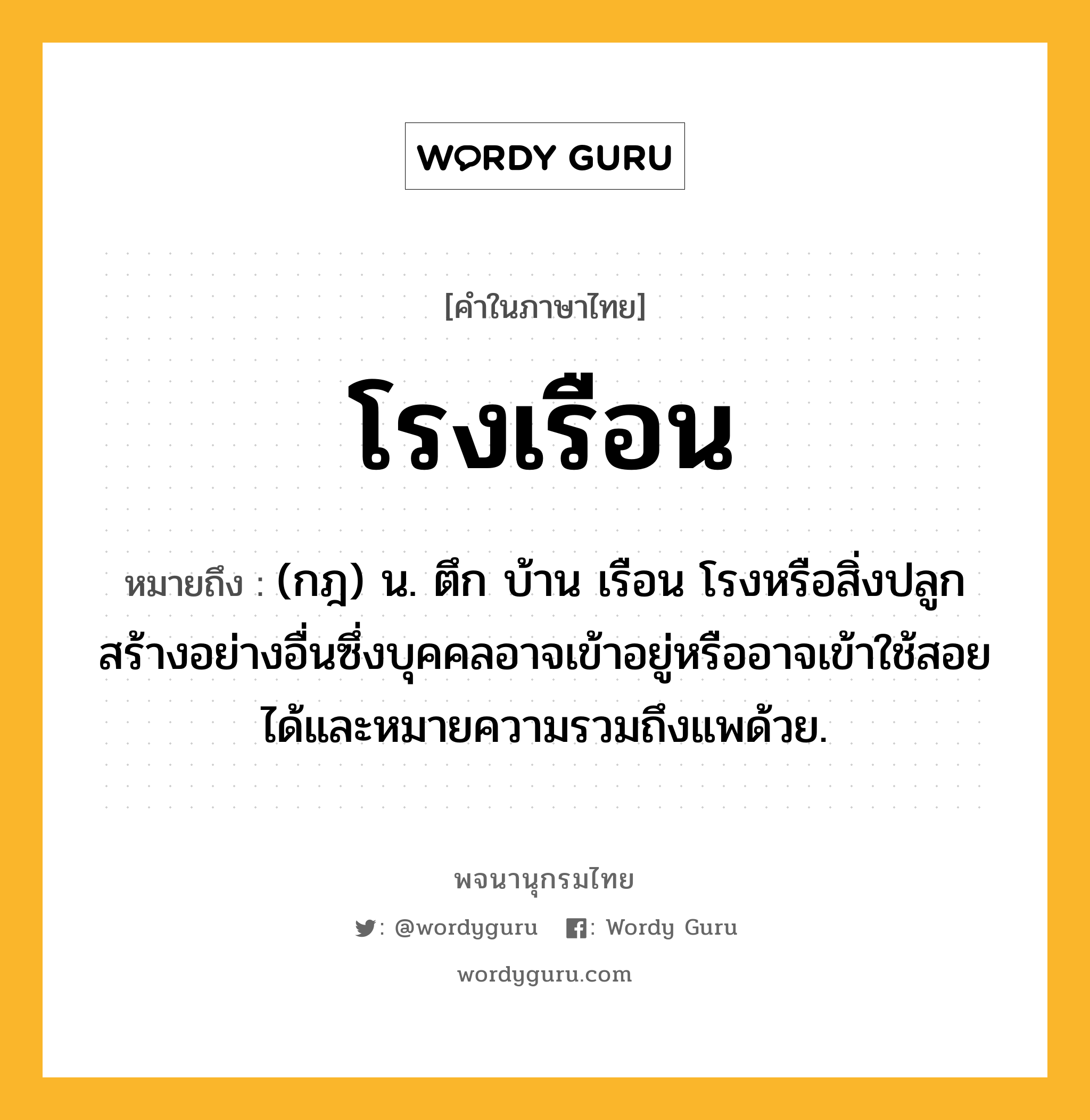 โรงเรือน หมายถึงอะไร?, คำในภาษาไทย โรงเรือน หมายถึง (กฎ) น. ตึก บ้าน เรือน โรงหรือสิ่งปลูกสร้างอย่างอื่นซึ่งบุคคลอาจเข้าอยู่หรืออาจเข้าใช้สอยได้และหมายความรวมถึงแพด้วย.